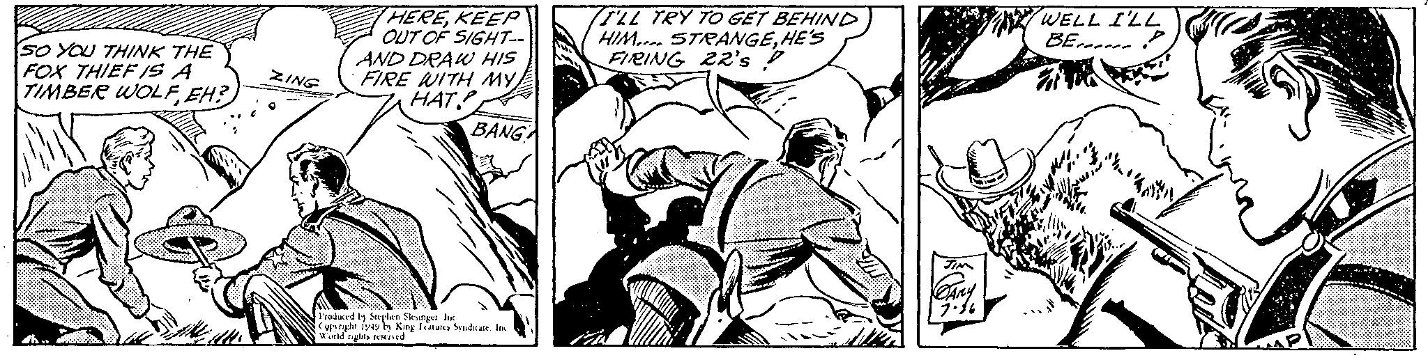 Publication OCR: SO YOU THINK THE FOX THIEF IS A TIMBER WOLFEH? dh.. ZING HEREKEEP OUT OF SIGHT-- AND DRAW HIS FIRE WITH MY ???. P BANG Produced by Stephen Slesinget Inc Copyright 1949 by King Features Syndicate. Inc World rights reserved I'LL TRY TO GET BEHIND HIM STRANGEHE'S FIRING 22's D IN JIM PARY 7.36 WELL I'LL BEP ? AP SO YOU THINK THE FOX THIEF IS A TIMBER WOLFEH ? dh .. ZING HEREKEEP OUT OF SIGHT- AND DRAW HIS FIRE WITH MY ??? . P BANG Produced by Stephen Slesinget Inc Copyright 1949 by King Features Syndicate . Inc World rights reserved I'LL TRY TO GET BEHIND HIM STRANGEHE'S FIRING 22's D IN JIM PARY 7.36 WELL I'LL BEP ? AP