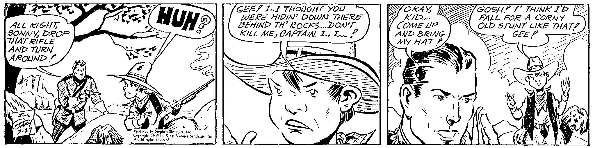 Human body OCR: ALL NIGHT SONNYDROP THAT RIFLE AND TURN AROUND! HUH? Produced by Stephen Slesinger. Inc Copyright 1949 by King Features Syndicate Inc. World rights reserved GEEP 1-I THOUGHT YOU WERE HIDIN' DOWN THERE BEHIND TH' ROCKS.... DON'T KILL MECAPTAIN. I.. I... OKAYKID.... COME UP AND BRING MY HAT P GOSH! T' THINK I'D FALL FOR A CORNY OLD STUNT LIKE THAT? GEE ALL NIGHT SONNYDROP THAT RIFLE AND TURN AROUND ! HUH ? Produced by Stephen Slesinger . Inc Copyright 1949 by King Features Syndicate Inc. World rights reserved GEEP 1 - I THOUGHT YOU WERE HIDIN ' DOWN THERE BEHIND TH ' ROCKS .... DON'T KILL MECAPTAIN . I .. I ... OKAYKID .... COME UP AND BRING MY HAT P GOSH ! T ' THINK I'D FALL FOR A CORNY OLD STUNT LIKE THAT ? GEE