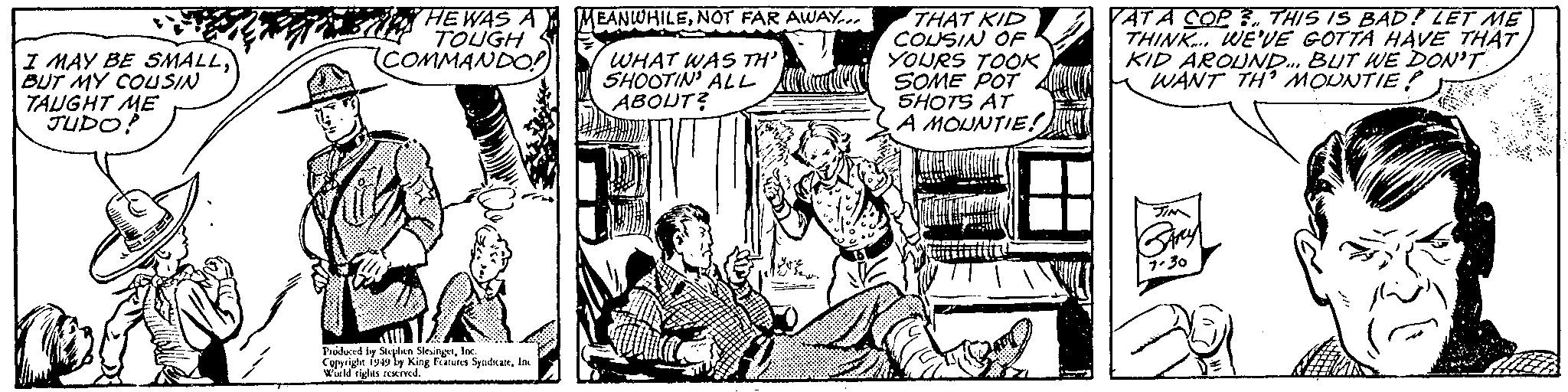 Comic book OCR: I MAY BE SMALLBUT MY COUSIN TAUGHT ME JUDO! HE WAS A TOUGH COMMANDO! Produced by Stephen SlesingerInc. Copyright 1949 by King Features SyndicateInc World rights reserved. (EANWHILENOT FAR AWAY.. WHAT WAS TH' SHOOTIN' ALL ABOUT? THAT KID COUSIN OF YOURS TOOK SOME POT SHOTS AT A MOUNTIE! YAT A COP 3. THIS IS BAD? LET ME THINK... WE'VE GOTTA HAVE THAT KID AROUND... BUT WE DON'T WANT TH' MOUNTIE? TIM BARY 7.30 I MAY BE SMALLBUT MY COUSIN TAUGHT ME JUDO ! HE WAS A TOUGH COMMANDO ! Produced by Stephen SlesingerInc. Copyright 1949 by King Features SyndicateInc World rights reserved . ( EANWHILENOT FAR AWAY .. WHAT WAS TH ' SHOOTIN ' ALL ABOUT ? THAT KID COUSIN OF YOURS TOOK SOME POT SHOTS AT A MOUNTIE ! YAT A COP 3. THIS IS BAD ? LET ME THINK ... WE'VE GOTTA HAVE THAT KID AROUND ... BUT WE DON'T WANT TH ' MOUNTIE ? TIM BARY 7.30