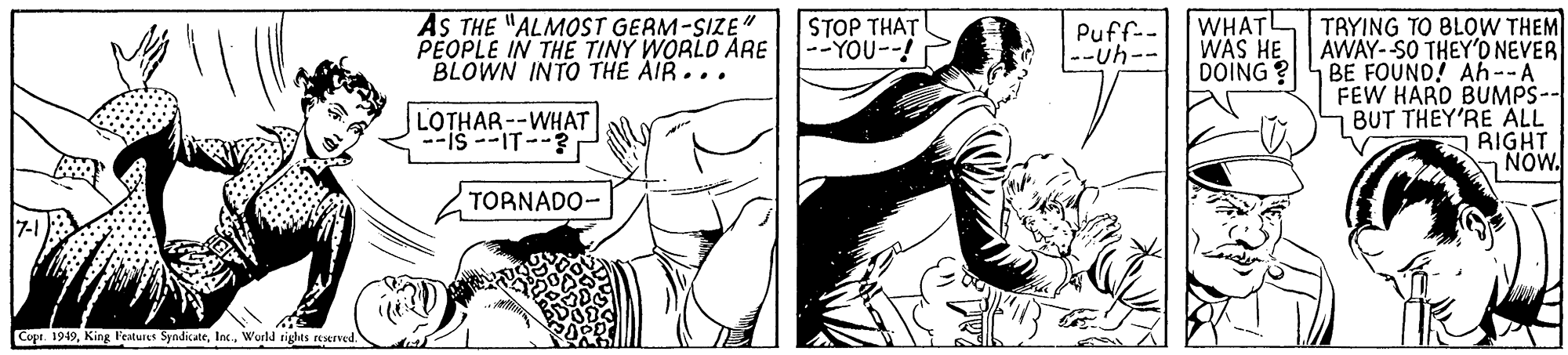 Finger OCR: AS THE "ALMOST GEAM-SIZE " PEOPLE IN THE TINY WORLO ARE BLOWN INTO THE AIR... STOP THAT --YOU--! WHATL WAS HE DOING ? TRYING TO BLOW THEM AWAY--SO THEY'O NEVER BE FOUND! Ah--A FEW HARD BUMPS- BUT THEY'RE ALL RIGHT NOW. Puff-- --uh-- LOTHAR--WHAT TORNADO- Cope. 1949Wurld rights eserved AS THE "ALMOST GEAM-SIZE " PEOPLE IN THE TINY WORLO ARE BLOWN INTO THE AIR... STOP THAT --YOU--! WHATL WAS HE DOING ? TRYING TO BLOW THEM AWAY--SO THEY'O NEVER BE FOUND! Ah--A FEW HARD BUMPS- BUT THEY'RE ALL RIGHT NOW. Puff-- --uh-- LOTHAR--WHAT TORNADO- Cope. 1949King Features SyndicateWurld rights eserved