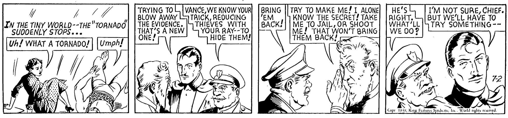 Comic book OCR: TRYING TOL VANCEWE KNOW YOUR BRING || TRY TO MAKE ME! I ALONE HE'S RIGHTBUT WE'LL HAVE TO WHAT'LL TRY SOMETHING-- WE 00? I'M NOT SURECHIEF. BLOW AWAY S TRICKREDUCING THIEVES WITH YOUR RAY--TO HIDE THEM! 1 KNOW THE SECRET! TAKE BACK! ME TO JAILOR SHOOT ME! THAT WON'T BRING THEM BACK! 'EM IN THE TINY WOBLD--THE"TOANADO SUÖOENLY STOPS... THE EVIDENCE. THAT'S A NEW ONE! Uh! WHAT A TORNADO! Umph! Copr 19iyKing Features Synds ate. In World tnglts teerved TRYING TOL VANCEWE KNOW YOUR BRING || TRY TO MAKE ME! I ALONE HE'S RIGHTBUT WE'LL HAVE TO WHAT'LL TRY SOMETHING-- WE 00? I'M NOT SURECHIEF. BLOW AWAY S TRICKREDUCING THIEVES WITH YOUR RAY--TO HIDE THEM! 1 KNOW THE SECRET! TAKE BACK! ME TO JAILOR SHOOT ME! THAT WON'T BRING THEM BACK! 'EM IN THE TINY WOBLD--THE"TOANADO SUÖOENLY STOPS... THE EVIDENCE. THAT'S A NEW ONE! Uh! WHAT A TORNADO! Umph! Copr 19iyKing Features Synds ate. In World tnglts teerved
