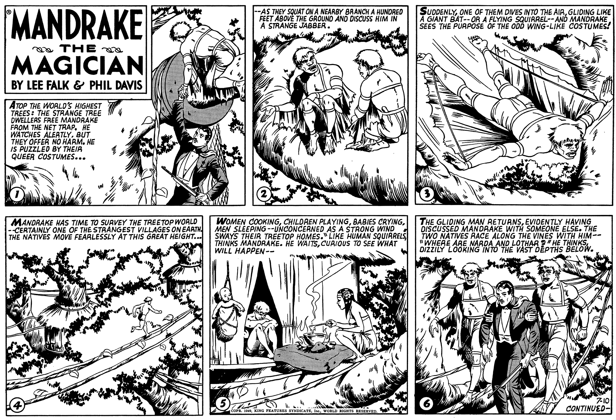 Parallel OCR: MANDRAKE |--AS THEY SQUAT ON A NEARBY BRANCH A HUNDRED FEET ABOVE THE GROUND AND DISCUSS HIM IN A STRANGE JABBER. SUDDENLYGLIDING LIKE A GIANT BAT--OR A FLYING SQUIRREL--AND MANDRAKE SEES THE PURPOSE OF THE ODD WING-LIKE COSTUMES! a THE MAGICIAN BY LEE FALK & PHIL DAVIS ATOP THE WORLD'S HIGHEST TREES : THE STRANGE TREE DWELLERS FREE MANDRAKE FROM THE NET TRAP. HE WATCHES ALERTLYBUT THEY OFFER NO HARM. HE IS PUZZLED BY THEIR QUEER COSTUMES... MANDRAKE HAS TIME TO SURVEY THE TREETOP WOALD -CERTAINLY ONE OF THE STRANGEST VILLAGES ON EARTH THE NATIVES MOVE FEARLESSLY AT THIS GREAT HEIGHT... WOMEN COOKINGMEN SLEEPING--UNCONCERNED AS A STRONG WIND SWAYS THEIR TREETOP HOMES."LIKE HUMAN SQUIRRELS THINKS MANDRAKE. HE WAITSCURIOUS TO SEE WHAT WILL HAPPEN-- THE GLIDING MAN RETURNSEVIDENTLY HAVING DISCUSSED MANDRAKE WITH SOMEONE ELSE. THE TWO NATIVES RACE ALONG THE VINES WITH HIM-- "WHERE ARE NARDA AND LOTHAR ?" HE THINKSDižzILY LOOKING INTO THE VAST DEPTHS BELOW. 7-10 CONTINUED- .. COPR. 1NIne. WORLD RIGHTS RESERVED. MANDRAKE |--AS THEY SQUAT ON A NEARBY BRANCH A HUNDRED FEET ABOVE THE GROUND AND DISCUSS HIM IN A STRANGE JABBER. SUDDENLYONE OF THEM DIVES INTO THE AIRGLIDING LIKE A GIANT BAT--OR A FLYING SQUIRREL--AND MANDRAKE SEES THE PURPOSE OF THE ODD WING-LIKE COSTUMES! a THE MAGICIAN BY LEE FALK & PHIL DAVIS ATOP THE WORLD'S HIGHEST TREES : THE STRANGE TREE DWELLERS FREE MANDRAKE FROM THE NET TRAP. HE WATCHES ALERTLYBUT THEY OFFER NO HARM. HE IS PUZZLED BY THEIR QUEER COSTUMES... MANDRAKE HAS TIME TO SURVEY THE TREETOP WOALD -CERTAINLY ONE OF THE STRANGEST VILLAGES ON EARTH THE NATIVES MOVE FEARLESSLY AT THIS GREAT HEIGHT... WOMEN COOKINGCHILDREN PLAYINGBABIES CRYINGMEN SLEEPING--UNCONCERNED AS A STRONG WIND SWAYS THEIR TREETOP HOMES."LIKE HUMAN SQUIRRELS THINKS MANDRAKE. HE WAITSCURIOUS TO SEE WHAT WILL HAPPEN-- THE GLIDING MAN RETURNSEVIDENTLY HAVING DISCUSSED MANDRAKE WITH SOMEONE ELSE. THE TWO NATIVES RACE ALONG THE VINES WITH HIM-- "WHERE ARE NARDA AND LOTHAR ?" HE THINKSDižzILY LOOKING INTO THE VAST DEPTHS BELOW. 7-10 CONTINUED- .. COPR. 1NKING FEATURES SYNDICATEIne. WORLD RIGHTS RESERVED.