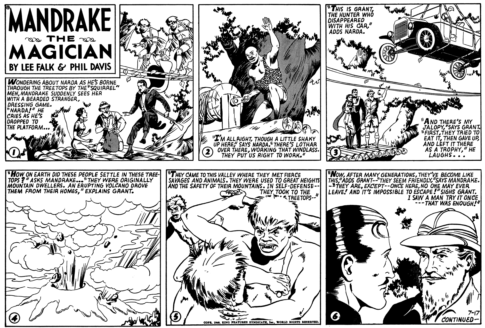 Mammal OCR: MANDRAKE THIS IS GRANTTHE HUNTER WHO DISAPPEARED WITH HIS CAR." ADDS NARDA. oa THE MAGICIAN BY LEE FALK & PHIL DAVIS WONDERING ABOUT NARDA AS HE'S BORNE THROUGH THE TREETOPS BY THE "SQUIRREL" MENMANDRAKE SUDDENLY SEES HER WITH A BEARDED STRANGERDRESSING GAME. "NARDA!" HE CRIES AS HE'S DROPPED TO THE PLATFORM... E "I'M ALLRIGHTTHOUGH A LITTLE SHAKY UP HERE" SAYS NARDA." THERE'S LOTHAR OVER THEREWORKING THAT WINDLASS. THEY PUT US RIGHT TO WORK." "AND THERE'S MY JALOPY"SAYS GRANT. "FIRSTTHEY TA IED TO EAT ITAND LÉFT IT THERE AS A TROPHY" HE LAUGHS... "How ON EARTH DID THESE PEOPLE SETTLE IN THESE TREE- "THEY CAME TO THIS VALLEY WHERE THEY MET FIEACE TOPS ?" ASKS MANDRAKE..." THEY WERE ORIGINALLY MOUNTAIN DWELLERS. AN ERUPTING VOLCANO DROVE THEM FROM THEIR HOMES" EXPLAINS GRANT. "NowTHEY'VE BECOME LIKE SAVAGES AND ANIMALS. THEY WERE USED TO GREAT HEIGHTS THIS"SAYS MANDRAKE. AND THE SAFETY OF THEIR MOUNTAINS. IN SELF-DEFENSE-- -THEY ARENO ONE MAY EVER LEAVE! AND IT'S IMPOSSIBLE TO ESCAPE!" SIGHS GRANT. I SAW A MAN TRY IT ONCE --- THAT WAS ENOUGH!" THEYTOOK TO THE TREETOPS--" 7-17 CONTINUED- COPEInt. WORLD BIGHTS RESERVED MANDRAKE THIS IS GRANTTHE HUNTER WHO DISAPPEARED WITH HIS CAR." ADDS NARDA. oa THE MAGICIAN BY LEE FALK & PHIL DAVIS WONDERING ABOUT NARDA AS HE'S BORNE THROUGH THE TREETOPS BY THE "SQUIRREL" MENMANDRAKE SUDDENLY SEES HER WITH A BEARDED STRANGERDRESSING GAME. "NARDA!" HE CRIES AS HE'S DROPPED TO THE PLATFORM... E "I'M ALLRIGHTTHOUGH A LITTLE SHAKY UP HERE" SAYS NARDA." THERE'S LOTHAR OVER THEREWORKING THAT WINDLASS. THEY PUT US RIGHT TO WORK." "AND THERE'S MY JALOPY"SAYS GRANT. "FIRSTTHEY TA IED TO EAT ITTHEN GAVE UPAND LÉFT IT THERE AS A TROPHY" HE LAUGHS... "How ON EARTH DID THESE PEOPLE SETTLE IN THESE TREE- "THEY CAME TO THIS VALLEY WHERE THEY MET FIEACE TOPS ?" ASKS MANDRAKE..." THEY WERE ORIGINALLY MOUNTAIN DWELLERS. AN ERUPTING VOLCANO DROVE THEM FROM THEIR HOMES" EXPLAINS GRANT. "NowAFTER MANY GENERATIONSTHEY'VE BECOME LIKE SAVAGES AND ANIMALS. THEY WERE USED TO GREAT HEIGHTS THIS"ADDS GRANT--"THEY SEEM FRIENDLY"SAYS MANDRAKE. AND THE SAFETY OF THEIR MOUNTAINS. IN SELF-DEFENSE-- -THEY AREEXCEPT--ONCE HERENO ONE MAY EVER LEAVE! AND IT'S IMPOSSIBLE TO ESCAPE!" SIGHS GRANT. I SAW A MAN TRY IT ONCE --- THAT WAS ENOUGH!" THEYTOOK TO THE TREETOPS--" 7-17 CONTINUED- COPEEING PEATURES SYNDICATEInt. WORLD BIGHTS RESERVED