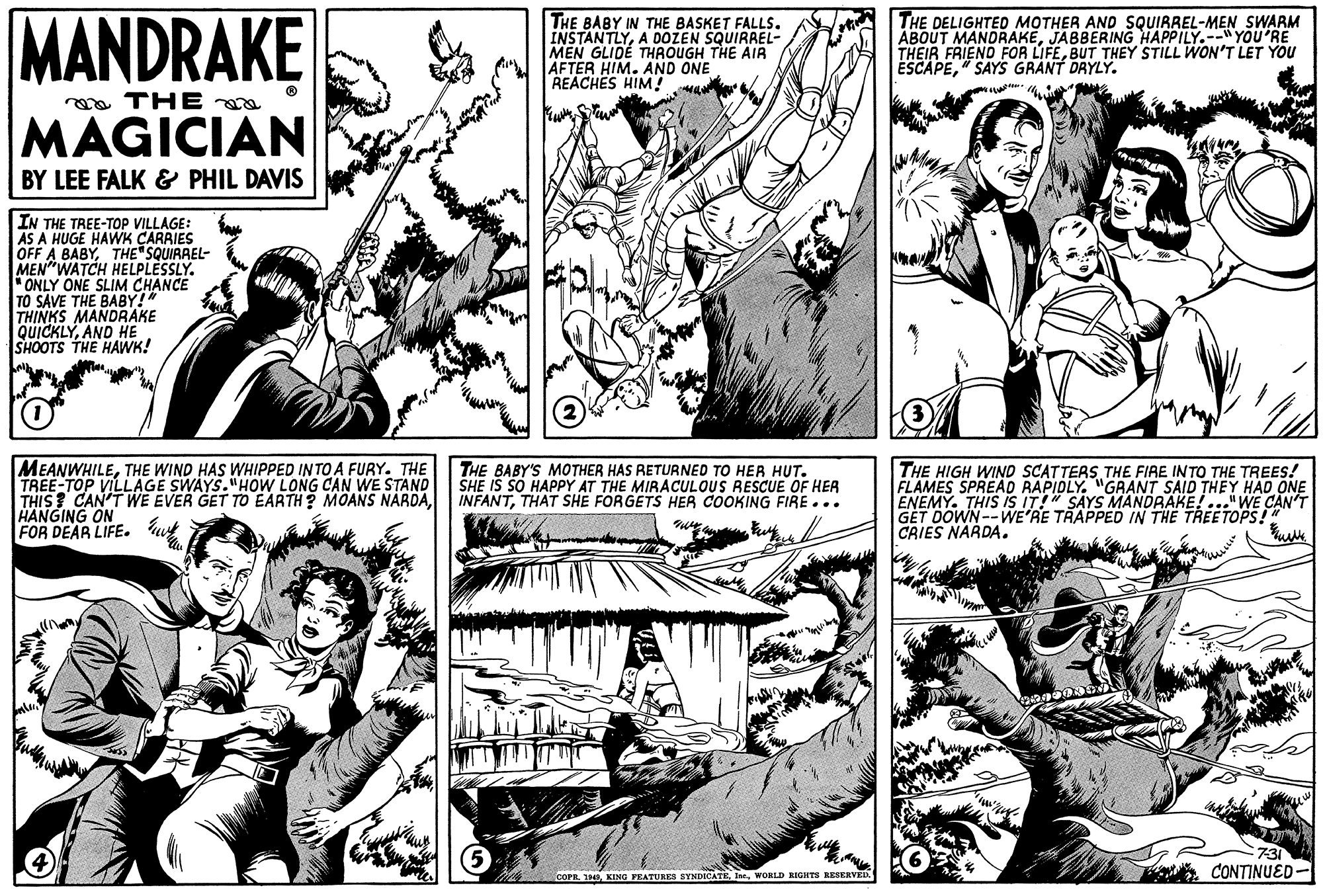 Font OCR: MANDRAKE THE BABY IN THE BASKET FALLS. INSTANTLYA DOZEN SQUIRREL- MEN GLIDÉ THROUGH THE AIA AFTER HIM. AND ONE REACHES HIM! THE DELIGHTED MOTHER AND SQUIRREL-MEN SWARM ABOUT MANDRAKEJABBERING HAPPILY.--"YOU'RE THEIR FRIEND FOR LIFEBUT THEY STILL WON'T LET YOU ESCAPE" SAYS GRANT DRYLY. a THE MAGICIAN BY LEE FALK & PHIL DAVIS IN THE TREE-TOP VILLAGE: AS A HUGE HAWK ÇARRIES OFF A BABYTHE SQUIRREL- MEN"WATCH HELPLESSLY. *ONLY ONE SLIM CHANCE TO SAVE THE BABY!" THINKS MANDRAKE QUICKLYAND HE SHOOTS THE HAWK! MEANWHILETHE WIND HAS WHIPPED INTO A FURY. THE TREE-TOP VILLAGE SWAYS."HOW LONG CAN WE STAND THIS? CAN'T WE EVER GET TO EARTH? MOANS NÁRDAHANGING ON FOR DEAR LIFE. THE BABY'S MOTHER HAS RETURNED TO HER HUT. SHE IS SO HAPPY AT THE MIRACULOUS RESCUE OF HER INFANTTHAT SHE FORGETS HER COOKING FIRE... THE HIGH WIND SCATTERS THE FIRE INTO THE TREES! FLAMES SPREAD RAPIOLY. "GRANT SAID THEY HAD ONE ENEMY. THIS iS IT!" SAYS MANDRAKE!..."WE CAN'T GET DOWN--WE'RE TRAPPED IN THE TREETOPS!" CAIES NARDA. 731 CONTINUED- COPRWORLD RIGHTS RESERVED MANDRAKE THE BABY IN THE BASKET FALLS. INSTANTLYA DOZEN SQUIRREL- MEN GLIDÉ THROUGH THE AIA AFTER HIM. AND ONE REACHES HIM! THE DELIGHTED MOTHER AND SQUIRREL-MEN SWARM ABOUT MANDRAKEJABBERING HAPPILY.--"YOU'RE THEIR FRIEND FOR LIFEBUT THEY STILL WON'T LET YOU ESCAPE" SAYS GRANT DRYLY. a THE MAGICIAN BY LEE FALK & PHIL DAVIS IN THE TREE-TOP VILLAGE: AS A HUGE HAWK ÇARRIES OFF A BABYTHE SQUIRREL- MEN"WATCH HELPLESSLY. *ONLY ONE SLIM CHANCE TO SAVE THE BABY!" THINKS MANDRAKE QUICKLYAND HE SHOOTS THE HAWK! MEANWHILETHE WIND HAS WHIPPED INTO A FURY. THE TREE-TOP VILLAGE SWAYS."HOW LONG CAN WE STAND THIS? CAN'T WE EVER GET TO EARTH? MOANS NÁRDAHANGING ON FOR DEAR LIFE. THE BABY'S MOTHER HAS RETURNED TO HER HUT. SHE IS SO HAPPY AT THE MIRACULOUS RESCUE OF HER INFANTTHAT SHE FORGETS HER COOKING FIRE... THE HIGH WIND SCATTERS THE FIRE INTO THE TREES! FLAMES SPREAD RAPIOLY. "GRANT SAID THEY HAD ONE ENEMY. THIS iS IT!" SAYS MANDRAKE!..."WE CAN'T GET DOWN--WE'RE TRAPPED IN THE TREETOPS!" CAIES NARDA. 731 CONTINUED- COPRKING PRATURES SYNDICATEWORLD RIGHTS RESERVED