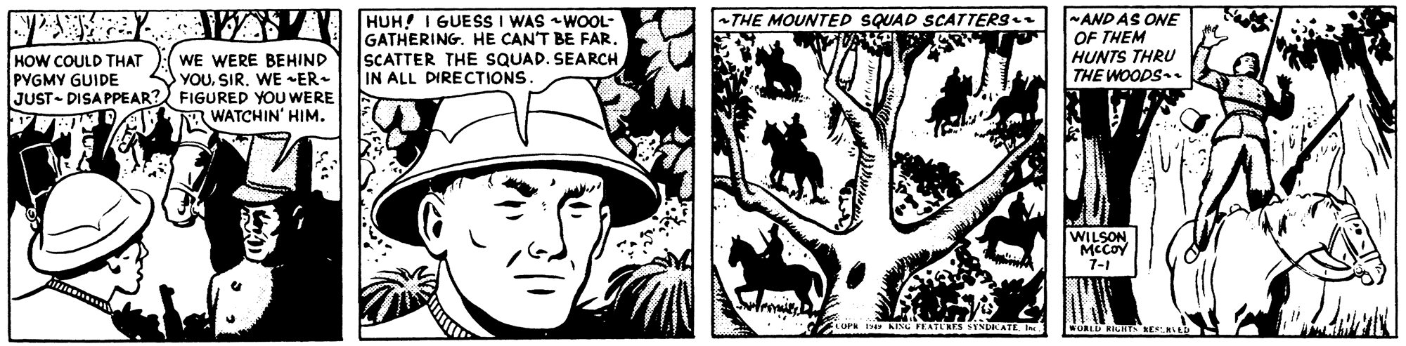 Art OCR: THE MOUNTED SQUAD SCATTERS HUH! I GUESS I WAS WOOL- GATHERING. HE CAN'T BE FAR. SCATTER THE SQUAD. SEARCHIN ALL DIRECTIONS. -ANDAS ONE OF THEM HUNTS THRU HOW COULD THAT PYGMY GUIDE WE WERE BEHIND YOUWE ER- JUST- DISA PPEAR? FIGURED YOU WERE A WATCHIN' HIM. THE WOODS-. WILSON McCOy 7-1 I KIS LATLES SYNDRATE. Im WORLD RICHS KESAL THE MOUNTED SQUAD SCATTERS HUH! I GUESS I WAS WOOL- GATHERING. HE CAN'T BE FAR. SCATTER THE SQUAD. SEARCHIN ALL DIRECTIONS. -ANDAS ONE OF THEM HUNTS THRU HOW COULD THAT PYGMY GUIDE WE WERE BEHIND YOUWE ER- JUST- DISA PPEAR? FIGURED YOU WERE A WATCHIN' HIM. THE WOODS-. WILSON McCOy 7-1 I KIS LATLES SYNDRATE. Im WORLD RICHS KESAL