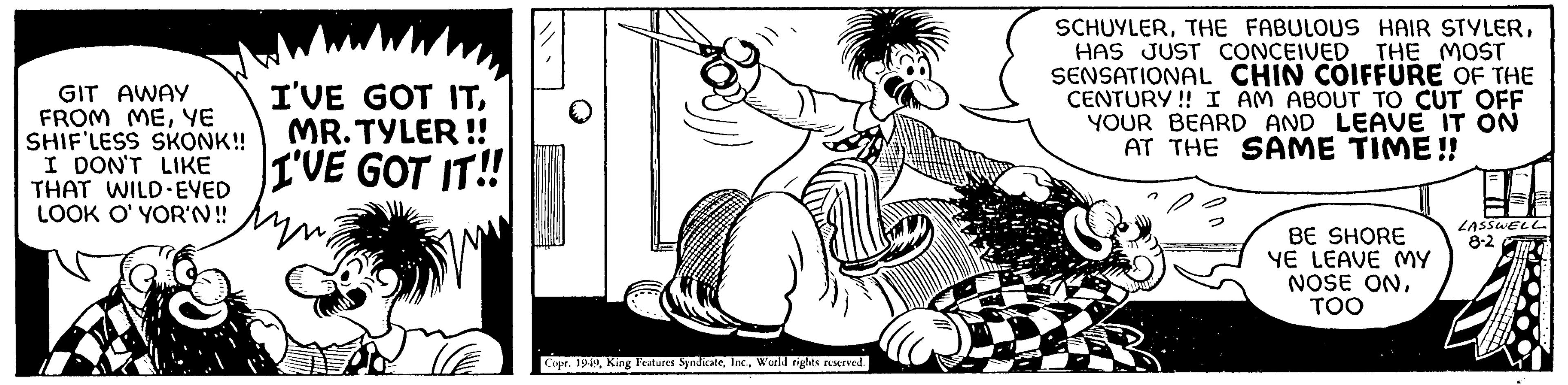 Rectangle OCR: GIT AWAY FROM MEYE SHIF'LESS SKONK!! I DON'T LIKE THAT WILD-EYED LOOK O' YOR'N!! I'VE GOT ITMR.TYLER!! I'VE GOT IT!! Copr. 1949World rights reserved. SCHUYLERHAS JUST CONCEIVED THE MOST SENSATIONAL CHIN COIFFURE OF THE CENTURY!! I AM ABOUT TO CUT OFF YOUR BEARD AND LEAVE IT ON AT THE SAME TIME!! BE SHORE YE LEAVE MY NOSE ONTOO LASSWELL 8-2 GIT AWAY FROM MEYE SHIF'LESS SKONK !! I DON'T LIKE THAT WILD - EYED LOOK O ' YOR'N !! I'VE GOT ITMR.TYLER !! I'VE GOT IT !! Copr . 1949King Features SyndicateWorld rights reserved . SCHUYLERTHE FABULOUS HAIR STYLERHAS JUST CONCEIVED THE MOST SENSATIONAL CHIN COIFFURE OF THE CENTURY !! I AM ABOUT TO CUT OFF YOUR BEARD AND LEAVE IT ON AT THE SAME TIME !! BE SHORE YE LEAVE MY NOSE ONTOO LASSWELL 8-2