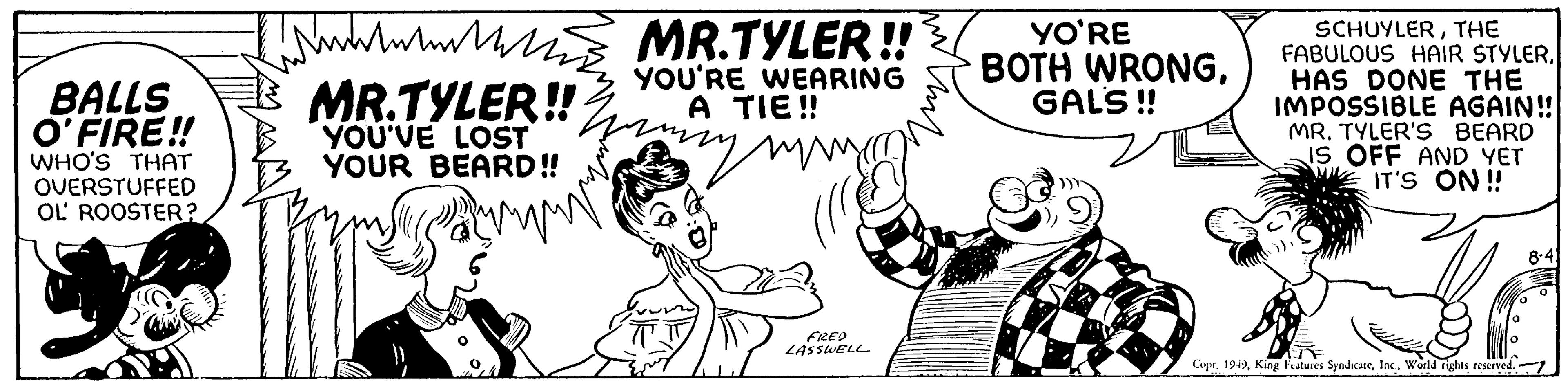 Line art OCR: BALLS O'FIRE!! WHO'S THAT OVERSTUFFED OL ROOSTER? wwwww h MR.TYLER!! YOU'VE LOST YOUR BEARD!! MR.TYLER!! YOU'RE WEARING A TIE!! FRED LASSWELL YO'RE BOTH WRONGGALS!! SCHUYLERTHE FABULOUS HAIR STYLERHAS DONE THE IMPOSSIBLE AGAIN!! MR. TYLER'S BEARD IS OFF AND YET IT'S ON!! Gar)). Copr. 1949World rights reserved. BALLS O'FIRE !! WHO'S THAT OVERSTUFFED OL ROOSTER ? wwwww h MR.TYLER !! YOU'VE LOST YOUR BEARD !! MR.TYLER !! YOU'RE WEARING A TIE !! FRED LASSWELL YO'RE BOTH WRONGGALS !! SCHUYLERTHE FABULOUS HAIR STYLERHAS DONE THE IMPOSSIBLE AGAIN !! MR . TYLER'S BEARD IS OFF AND YET IT'S ON !! Gar ) ) . Copr . 1949King Features SyndicateWorld rights reserved .
