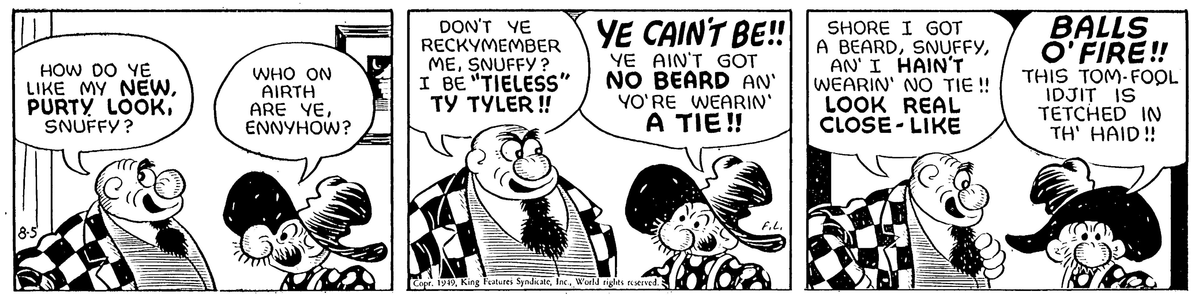 Fictional character OCR: HOW DO YE LIKE MY NEWSNUFFY? 8-5 WHO ON AIRTH ARE YEENNYHOW? DON'T YE RECKYMEMBER MESNUFFY? I BE "TIELESS" TY TYLER!! YE CAIN'T BE!! YE AIN'T GOT NO BEARD AN' YO'RE WEARIN' A TIE!! Copr. 1949World rights reserved. F.L. SHORE I GOT A BEARDAN' I HAIN'T WEARIN' NO TIE!! LOOK REAL CLOSE-LIKE BALLS O'FIRE!! THIS TOM-FOOL IDJIT IS TETCHED IN TH' HAID!! HOW DO YE LIKE MY NEWPURTY LOOKSNUFFY ? 8-5 WHO ON AIRTH ARE YEENNYHOW ? DON'T YE RECKYMEMBER MESNUFFY ? I BE " TIELESS " TY TYLER !! YE CAIN'T BE !! YE AIN'T GOT NO BEARD AN ' YO'RE WEARIN ' A TIE !! Copr . 1949King Features SyndicateWorld rights reserved . F.L. SHORE I GOT A BEARDAN ' I HAIN'T WEARIN ' NO TIE !! LOOK REAL CLOSE - LIKE BALLS O'FIRE !! THIS TOM - FOOL IDJIT IS TETCHED IN TH ' HAID !!
