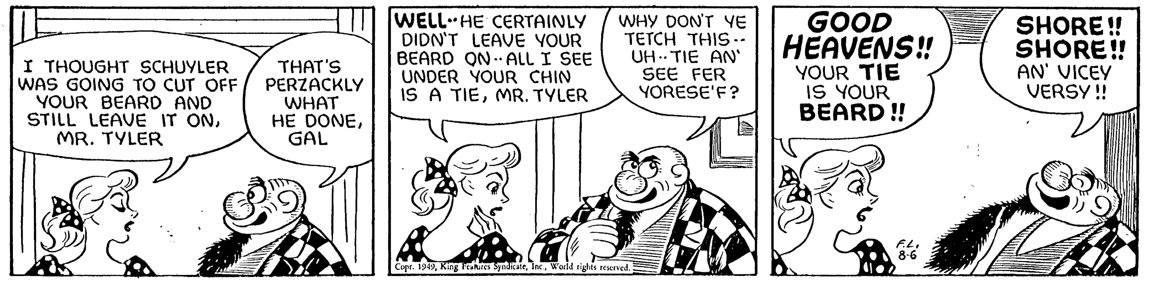 Art OCR: I THOUGHT SCHUYLER WAS GOING TO CUT OFF YOUR BEARD AND STILL LEAVE IT ONMR. TYLER THAT'S PERZACKLY WHAT HE DONEGAL WELL HE CERTAINLY DIDN'T LEAVE YOUR BEARD ON ALL I SEE UNDER YOUR CHIN IS A TIEMR. TYLER • WHY DON'T YE TETCH THIS -- UHTIE AN' SEE FER YORESE'F? Copr. 1949World rights reserved. ? GOOD HEAVENS!! YOUR TIE IS YOUR BEARD!! F.L. 8-6 SHORE!! SHORE!! AN' VICEY VERSY!! I THOUGHT SCHUYLER WAS GOING TO CUT OFF YOUR BEARD AND STILL LEAVE IT ONMR . TYLER THAT'S PERZACKLY WHAT HE DONEGAL WELL HE CERTAINLY DIDN'T LEAVE YOUR BEARD ON ALL I SEE UNDER YOUR CHIN IS A TIEMR . TYLER • WHY DON'T YE TETCH THIS -- UHTIE AN ' SEE FER YORESE'F ? Copr . 1949King Features SyndicateWorld rights reserved . ? GOOD HEAVENS !! YOUR TIE IS YOUR BEARD !! F.L. 8-6 SHORE !! SHORE !! AN ' VICEY VERSY !!