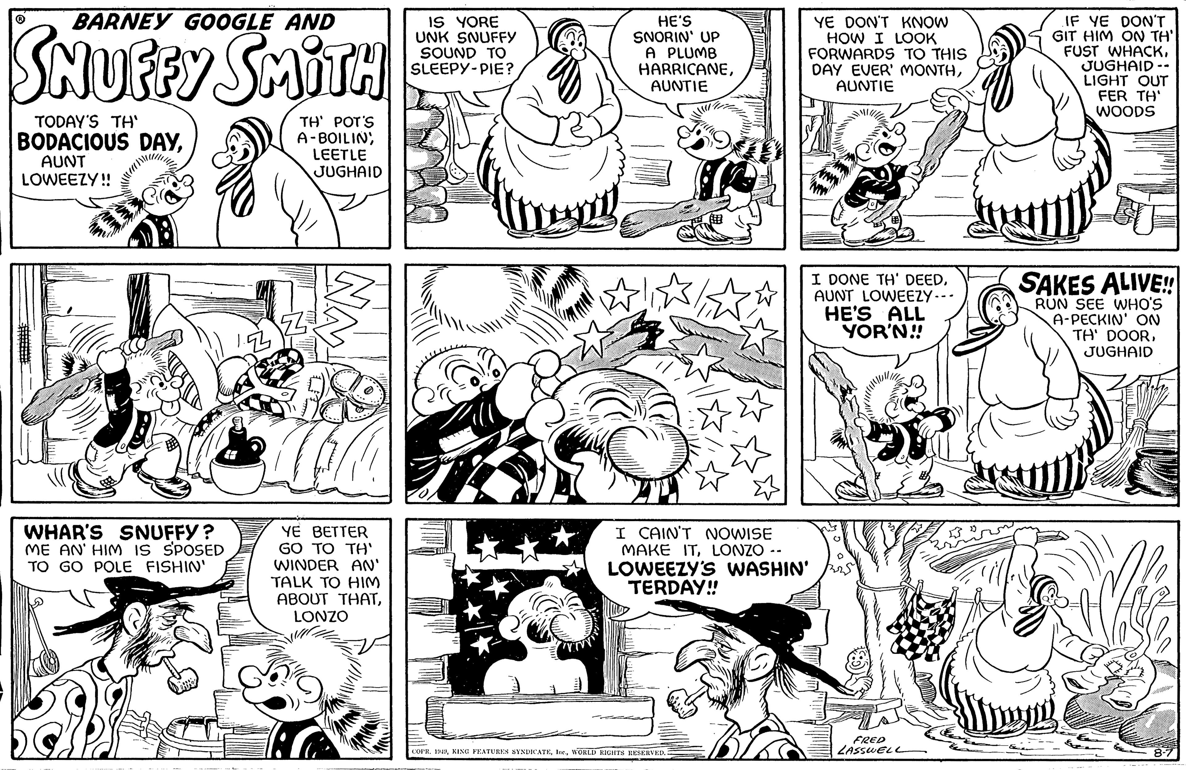 Organism OCR: BARNEY GOOGLE AND SHUFFY SMITH TODAY'S TH' BODACIOUS DAYAUNT LOWEEZY!! WHAR'S SNUFFY? ME AN' HIM IS SPOSED TO GO POLE FISHIN' TH' POT'S A-BOILINLEETLE JUGHAID YE BETTER GO TO TH' WINDER AN' TALK TO HIM ABOUT THATLONZO IS YORE UNK SNUFFY SOUND TO SLEEPY-PIE? HE'S SNORIN' UP A PLUMB HARRICANEAUNTIE HOLLE YE DON'T KNOW HOW I LOOK FORWARDS TO THIS DAY EVER' MONTHAUNTIE I CAIN'T NOWISE MAKE ITLONZO LOWEEZY'S WASHIN' TERDAY!! COPR. 1949WORLD RIGHTS RESERVED. I DONE TH' DEEDAUNT LOWEEZY- HE'S ALL YOR'N!! FRED LASSWELL Jy IF YE DON'T GIT HIM ON TH' FUST WHACKJUGHAID-- LIGHT OUT FER TH' WOODS SAKES ALIVE!! RUN SEE WHO'S A-PECKIN' ON TH' DOORJUGHAID 8-7 BARNEY GOOGLE AND SHUFFY SMITH TODAY'S TH ' BODACIOUS DAYAUNT LOWEEZY !! WHAR'S SNUFFY ? ME AN ' HIM IS SPOSED TO GO POLE FISHIN ' TH ' POT'S A - BOILINLEETLE JUGHAID YE BETTER GO TO TH ' WINDER AN ' TALK TO HIM ABOUT THATLONZO IS YORE UNK SNUFFY SOUND TO SLEEPY - PIE ? HE'S SNORIN ' UP A PLUMB HARRICANEAUNTIE HOLLE YE DON'T KNOW HOW I LOOK FORWARDS TO THIS DAY EVER ' MONTHAUNTIE I CAIN'T NOWISE MAKE ITLONZO LOWEEZY'S WASHIN ' TERDAY !! COPR . 1949KING FEATURES SYNDICATEWORLD RIGHTS RESERVED . I DONE TH ' DEEDAUNT LOWEEZY HE'S ALL YOR'N !! FRED LASSWELL Jy IF YE DON'T GIT HIM ON TH ' FUST WHACKJUGHAID- LIGHT OUT FER TH ' WOODS SAKES ALIVE !! RUN SEE WHO'S A - PECKIN ' ON TH ' DOORJUGHAID 8-7