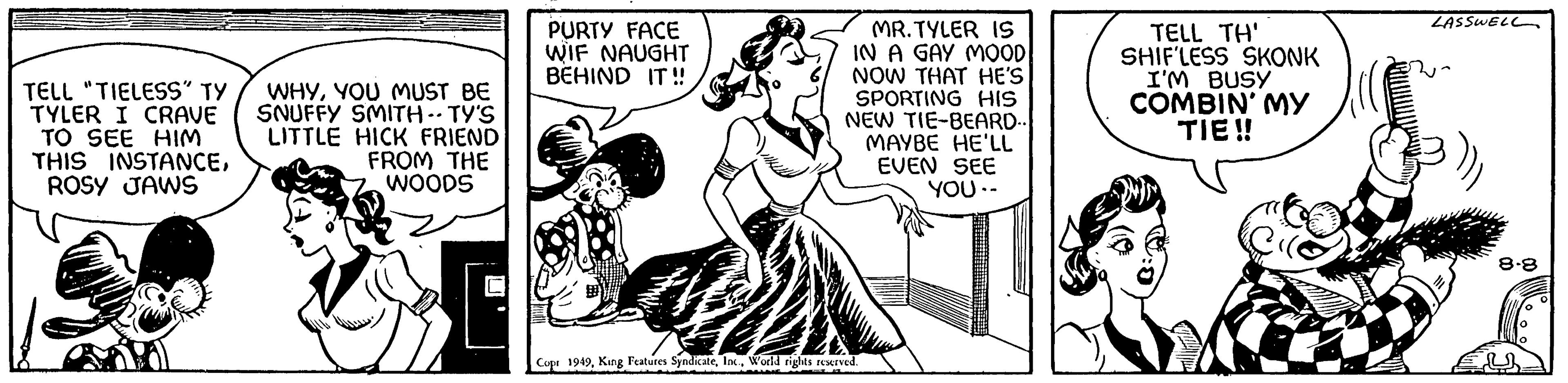 Line OCR: TELL "TIELESS" TY TYLER I CRAVE TO SEE HIM THIS INSTANCEROSY JAWS WHYYOU MUST BE SNUFFY SMITH -- TY'S LITTLE HICK FRIEND FROM THE WOODS PURTY FACE WIF NAUGHT BEHIND IT!! MR.TYLER IS IN A GAY MOOD NOW THAT HE'S SPORTING HIS NEW TIE-BEARD.. MAYBE HE'LL EVEN SEE YOU -- Copr 1949World rights reserved. TELL TH' SHIF'LESS SKONK I'M BUSY COMBIN' MY TIE!! Cl LASSWELL M 8.8 EL TELL " TIELESS " TY TYLER I CRAVE TO SEE HIM THIS INSTANCEROSY JAWS WHYYOU MUST BE SNUFFY SMITH -- TY'S LITTLE HICK FRIEND FROM THE WOODS PURTY FACE WIF NAUGHT BEHIND IT !! MR.TYLER IS IN A GAY MOOD NOW THAT HE'S SPORTING HIS NEW TIE - BEARD .. MAYBE HE'LL EVEN SEE YOU -- Copr 1949King Features SyndicateWorld rights reserved . TELL TH ' SHIF'LESS SKONK I'M BUSY COMBIN ' MY TIE !! Cl LASSWELL M 8.8 EL