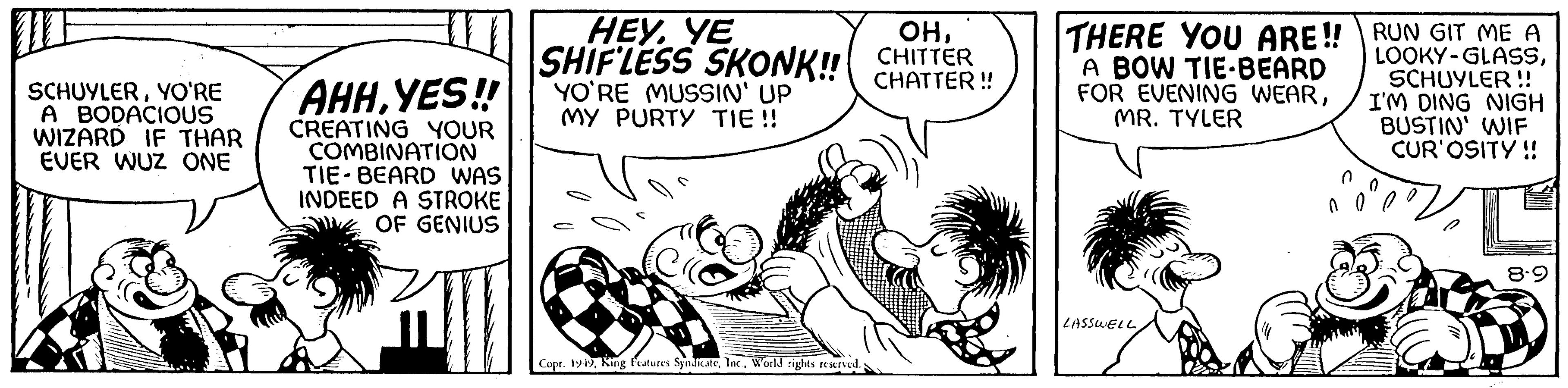 Style OCR: 10 SCHUYLERYO'RE A BODACIOUS WIZARD IF THAR EVER WUZ ONE AHHYES!! CREATING YOUR COMBINATION TIE-BEARD WAS INDEED A STROKE OF GENIUS HEYYE OHSHIFLESS SKONK!! CHITTER CHATTER!! YO'RE MUSSIN' UP MY PURTY TIE!! Copr. 1949World rights reserved. THERE YOU ARE!! RUN GIT ME A LOOKY-GLASSA BOW TIE BEARD FOR EVENING WEARMR. TYLER SCHUYLER !! I'M DING NIGH BUSTIN' WIF CUR'OSITY!! LASSWELL ??? P 8.9 10 SCHUYLERYO'RE A BODACIOUS WIZARD IF THAR EVER WUZ ONE AHHYES !! CREATING YOUR COMBINATION TIE - BEARD WAS INDEED A STROKE OF GENIUS HEYYE OHSHIFLESS SKONK !! CHITTER CHATTER !! YO'RE MUSSIN ' UP MY PURTY TIE !! Copr . 1949King Features SyndicateWorld rights reserved . THERE YOU ARE !! RUN GIT ME A LOOKY - GLASSA BOW TIE BEARD FOR EVENING WEARMR . TYLER SCHUYLER !! I'M DING NIGH BUSTIN ' WIF CUR'OSITY !! LASSWELL ??? P 8.9