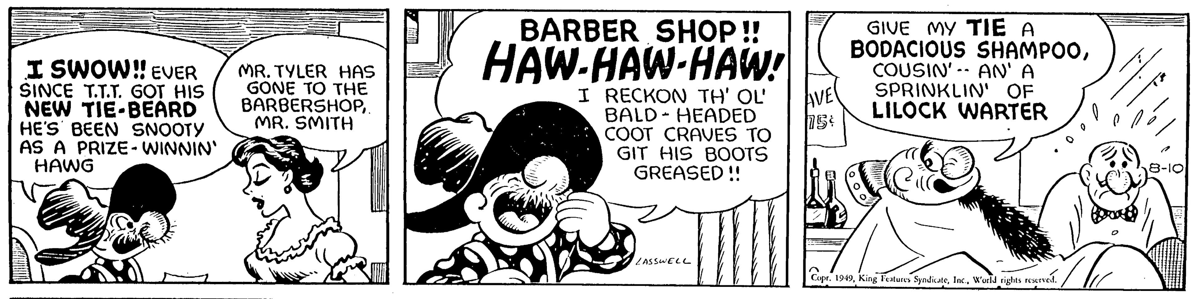 Pleased OCR: I SWOW!! EVER SINCE T.T.T. GOT HIS NEW TIE-BEARD HE'S BEEN SNOOTY AS A PRIZE-WINNIN' HAWG MR. TYLER HAS GONE TO THE BARBERSHOPMR. SMITH BARBER SHOP!! HAW-HAW-HAW! I RECKON TH' OL' BALD HEADED COOT CRAVES TO GIT HIS BOOTS GREASED!! t LASSWELL AVE 75 GIVE MY TIE A BODACIOUS SHAMPOOCOUSIN' AN' A SPRINKLIN' OF LILOCK WARTER Copr. 1949World rights reserved. I SWOW !! EVER SINCE T.T.T. GOT HIS NEW TIE - BEARD HE'S BEEN SNOOTY AS A PRIZE - WINNIN ' HAWG MR . TYLER HAS GONE TO THE BARBERSHOPMR . SMITH BARBER SHOP !! HAW - HAW - HAW ! I RECKON TH ' OL ' BALD HEADED COOT CRAVES TO GIT HIS BOOTS GREASED !! t LASSWELL AVE 75 GIVE MY TIE A BODACIOUS SHAMPOOCOUSIN ' AN ' A SPRINKLIN ' OF LILOCK WARTER Copr . 1949King Features SyndicateWorld rights reserved .