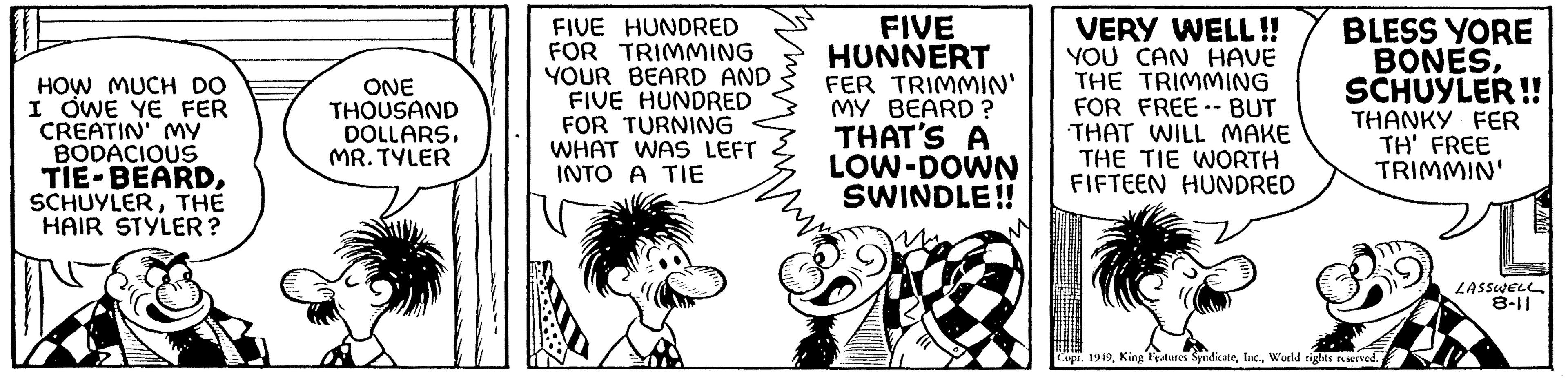 Monochrome OCR: HOW MUCH DO I OWE YE FER CREATIN' MY BODACIOUS TIE-BEARDTHE HAIR STYLER? ONE THOUSAND DOLLARSMR. TYLER FIVE HUNDRED FOR TRIMMING YOUR BEARD AND FIVE HUNDRED FOR TURNING WHAT WAS LEFT INTO A TIE FIVE HUNNERT FER TRIMMIN' MY BEARD? THAT'S A LOW-DOWN SWINDLE!! VERY WELL!! YOU CAN HAVE THE TRIMMING FOR FREE-- BUT THAT WILL MAKE THE TIE WORTH FIFTEEN HUNDRED BLESS YORE BONESSCHUYLER!! THANKY FER TH' FREE TRIMMIN' Copr. 1949World rights reserved. LASSWELL 8-11 HOW MUCH DO I OWE YE FER CREATIN ' MY BODACIOUS TIE - BEARDTHE HAIR STYLER ? ONE THOUSAND DOLLARSMR . TYLER FIVE HUNDRED FOR TRIMMING YOUR BEARD AND FIVE HUNDRED FOR TURNING WHAT WAS LEFT INTO A TIE FIVE HUNNERT FER TRIMMIN ' MY BEARD ? THAT'S A LOW - DOWN SWINDLE !! VERY WELL !! YOU CAN HAVE THE TRIMMING FOR FREE-- BUT THAT WILL MAKE THE TIE WORTH FIFTEEN HUNDRED BLESS YORE BONESSCHUYLER !! THANKY FER TH ' FREE TRIMMIN ' Copr . 1949King Features SyndicateWorld rights reserved . LASSWELL 8-11