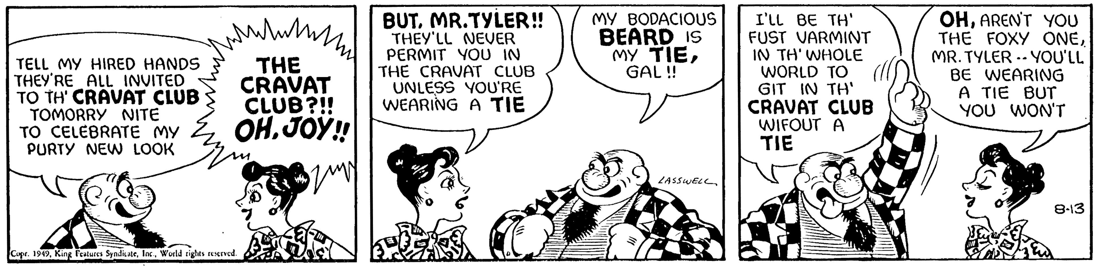 Mammal OCR: TELL MY HIRED HANDS THEY'RE ALL INVITED TO TH' CRAVAT CLUB TOMORRY NITE TO CELEBRATE MY PURTY NEW LOOK wy www/m THE CRAVAT CLUB?!! OH.JOY!! Szmy 20 Copr. 1949World rights reserved. BUT. MR.TYLER!! THEY'LL NEVER PERMIT YOU IN THE CRAVAT CLUB UNLESS YOU'RE WEARING A TIE MY BODACIOUS BEARD IS MY TIEGAL!! LASSWELL I'LL BE TH' FUST VARMINT IN TH' WHOLE WORLD TO GIT IN TH' CRAVAT CLUB WIFOUT A TIE OHAREN'T YOU THE FOXY ONEMR. TYLER YOU'LL BE WEARING A TIE BUT YOU WON'T 8-13 TELL MY HIRED HANDS THEY'RE ALL INVITED TO TH ' CRAVAT CLUB TOMORRY NITE TO CELEBRATE MY PURTY NEW LOOK wy www / m THE CRAVAT CLUB ? !! OH.JOY !! Szmy 20 Copr . 1949King Features SyndicateWorld rights reserved . BUT . MR.TYLER !! THEY'LL NEVER PERMIT YOU IN THE CRAVAT CLUB UNLESS YOU'RE WEARING A TIE MY BODACIOUS BEARD IS MY TIEGAL !! LASSWELL I'LL BE TH ' FUST VARMINT IN TH ' WHOLE WORLD TO GIT IN TH ' CRAVAT CLUB WIFOUT A TIE OHAREN'T YOU THE FOXY ONEMR . TYLER YOU'LL BE WEARING A TIE BUT YOU WON'T 8-13