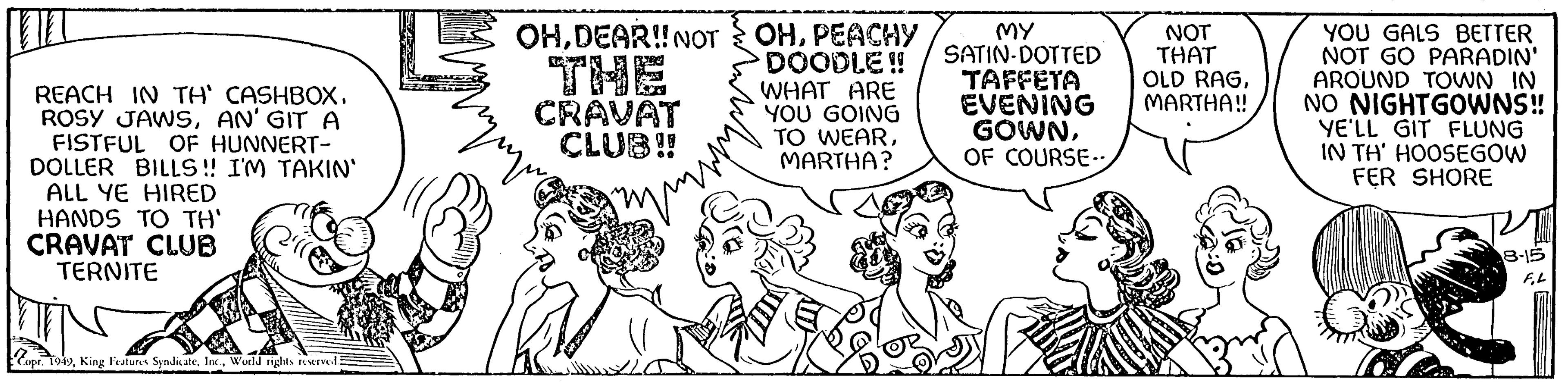 Rectangle OCR: n REACH IN TH' CASHBOXAN' GIT A FISTFUL OF HUNNERT- DOLLER BILLS!! I'M TAKIN' ALL YE HIRED HANDS TO TH' CRAVAT CLUB TERNITE Copr. 1949World rights reserved Muququ OHDEAR!! NOT CRAVAT CLUB!! www OHPEACHY DOODLE!! WHAT ARE YOU GOING TO WEARMARTHA? MY SATIN DOTTED TAFFETA EVENING GOWNOF COURSE-- NOT THAT OLD RAGMARTHA!! YOU GALS BETTER NOT GO PARADIN' AROUND TOWN IN NO NIGHTGOWNS!! YE'LL GIT FLUNG IN TH' HOOSEGOW FER SHORE 18-15 F.L n REACH IN TH ' CASHBOXROSY JAWSAN ' GIT A FISTFUL OF HUNNERT DOLLER BILLS !! I'M TAKIN ' ALL YE HIRED HANDS TO TH ' CRAVAT CLUB TERNITE Copr . 1949King Features SyndicateWorld rights reserved Muququ OHDEAR !! NOT CRAVAT CLUB !! www OHPEACHY DOODLE !! WHAT ARE YOU GOING TO WEARMARTHA ? MY SATIN DOTTED TAFFETA EVENING GOWNOF COURSE- NOT THAT OLD RAGMARTHA !! YOU GALS BETTER NOT GO PARADIN ' AROUND TOWN IN NO NIGHTGOWNS !! YE'LL GIT FLUNG IN TH ' HOOSEGOW FER SHORE 18-15 F.L