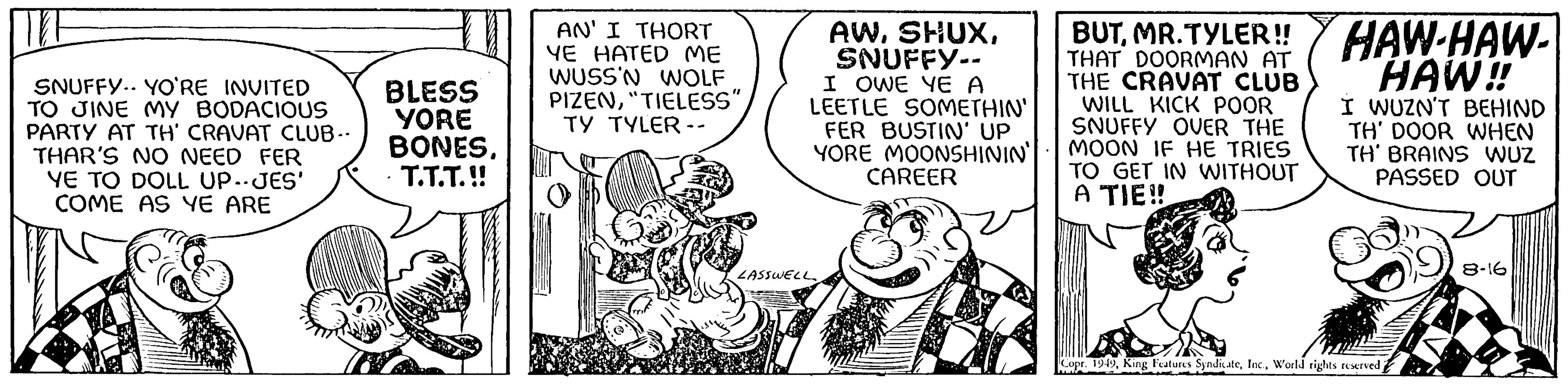 Illustration OCR: SNUFFY YO'RE INVITED TO JINE MY BODACIOUS PARTY AT TH' CRAVAT CLUB.. THAR'S NO NEED FER YE TO DOLL UP--JES' COME AS YE ARE BLESS YORE BONEST.T.T.!! AN' I THORT YE HATED ME WUSS'N WOLF PIZEN"TIELESS" TY TYLER -- CRE AWSNUFFY-- I OWE YE A LEETLE SOMETHIN' FER BUSTIN' UP YORE MOONSHININ' LASSWELL CAREER BUTMR.TYLER!! THAT DOORMAN AT THE CRAVAT CLUB WILL KICK POOR SNUFFY OVER THE MOON IF HE TRIES TO GET IN WITHOUT A TIE!! HAW-HAW- HAW!! I WUZN'T BEHIND TH' DOOR WHEN TH' BRAINS WUZ PASSED OUT Copr. 1949World rights reserved 8-16 SNUFFY YO'RE INVITED TO JINE MY BODACIOUS PARTY AT TH ' CRAVAT CLUB .. THAR'S NO NEED FER YE TO DOLL UP -- JES ' COME AS YE ARE BLESS YORE BONEST.T.T . !! AN ' I THORT YE HATED ME WUSS'N WOLF PIZEN" TIELESS " TY TYLER -- CRE AWSNUFFY- I OWE YE A LEETLE SOMETHIN ' FER BUSTIN ' UP YORE MOONSHININ ' LASSWELL CAREER BUTMR.TYLER !! THAT DOORMAN AT THE CRAVAT CLUB WILL KICK POOR SNUFFY OVER THE MOON IF HE TRIES TO GET IN WITHOUT A TIE !! HAW - HAW HAW !! I WUZN'T BEHIND TH ' DOOR WHEN TH ' BRAINS WUZ PASSED OUT Copr . 1949King Features SyndicateWorld rights reserved 8-16