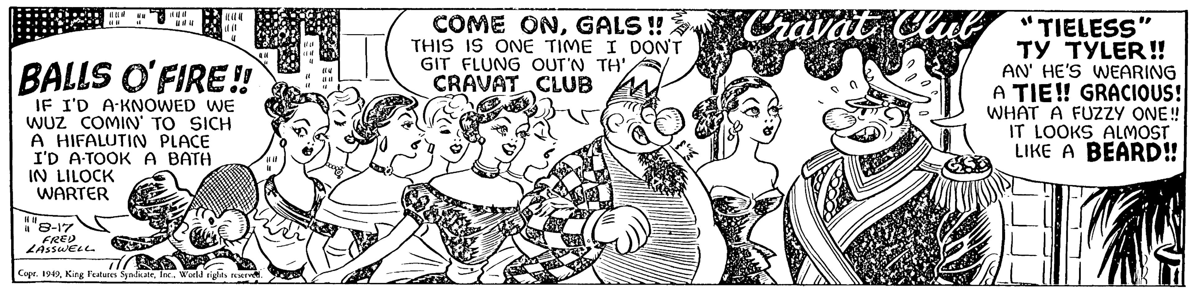 Font OCR: il ?t l (U UM 11 it it 4 BALLS O'FIRE!! IF I'D A-KNOWED WE WUZ COMIN' TO SICH A HIFALUTIN PLACE I'D A-TOOK A BATH IN LILOCK WARTER 410 11 "8-17 FRED LASSWELL Copr. 1949World rights reserved. |||| (8 (14 { L "1 COME ONGALS!! THIS IS ONE TIME I DON'T GIT FLUNG OUT'N TH'CRAVAT CLUB Cravat Club "TIELESS" TY TYLER!! AN' HE'S WEARING A TIE!! GRACIOUS! WHAT A FUZZY ONE!! IT LOOKS ALMOST LIKE A BEARD!! ILL il ? t l ( U UM 11 it it 4 BALLS O'FIRE !! IF I'D A - KNOWED WE WUZ COMIN ' TO SICH A HIFALUTIN PLACE I'D A - TOOK A BATH IN LILOCK WARTER 410 11 " 8-17 FRED LASSWELL Copr . 1949King Features SyndicateWorld rights reserved . |||| ( 8 ( 14 { L " 1 COME ONGALS !! THIS IS ONE TIME I DON'T GIT FLUNG OUT'N TH 'CRAVAT CLUB Cravat Club " TIELESS " TY TYLER !! AN ' HE'S WEARING A TIE !! GRACIOUS ! WHAT A FUZZY ONE !! IT LOOKS ALMOST LIKE A BEARD !! ILL