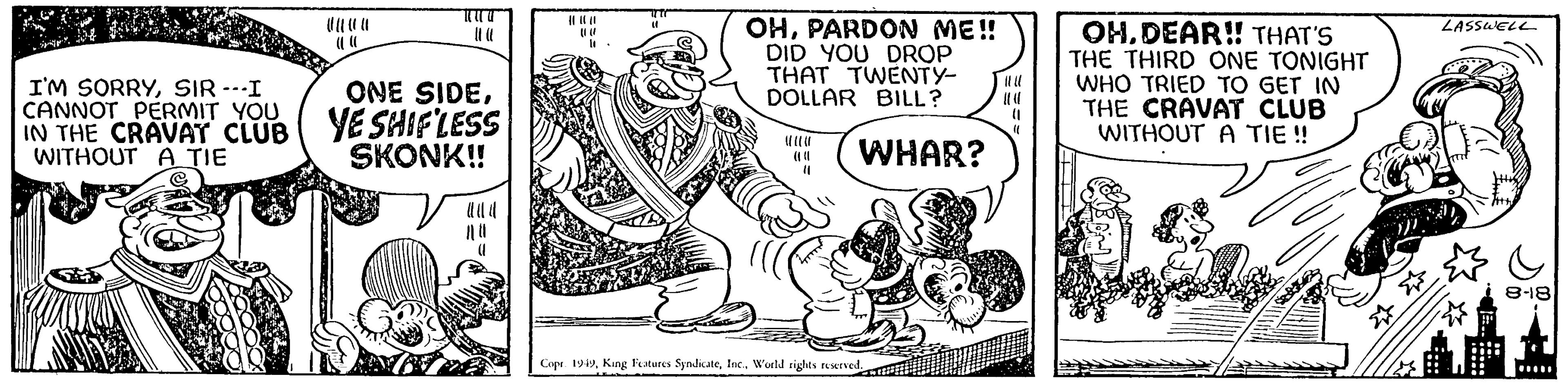 Humour OCR: I'M SORRYSIR ---I CANNOT PERMIT YOU ONE SIDEIN THE CRAVAT CLUB YE SHIFLESS WITHOUT A TIE SKONK!! Vala (1 |||| intr (1 OHPARDON ME!! DID YOU DROP THAT TWENTY- DOLLAR BILL? (1 ??? WHAR? Copr. 1949World rights reserved. (1 "( OHDEAR!! THAT'S THE THIRD ONE TONIGHT WHO TRIED TO GET IN THE CRAVAT CLUB WITHOUT A TIE!! ?? LASSWELL ..... ..... 8-18 I'M SORRYSIR --- I CANNOT PERMIT YOU ONE SIDEIN THE CRAVAT CLUB YE SHIFLESS WITHOUT A TIE SKONK !! Vala ( 1 |||| intr ( 1 OHPARDON ME !! DID YOU DROP THAT TWENTY DOLLAR BILL ? ( 1 ??? WHAR ? Copr . 1949King Features SyndicateWorld rights reserved . ( 1 " ( OHDEAR !! THAT'S THE THIRD ONE TONIGHT WHO TRIED TO GET IN THE CRAVAT CLUB WITHOUT A TIE !! ?? LASSWELL ..... ..... 8-18