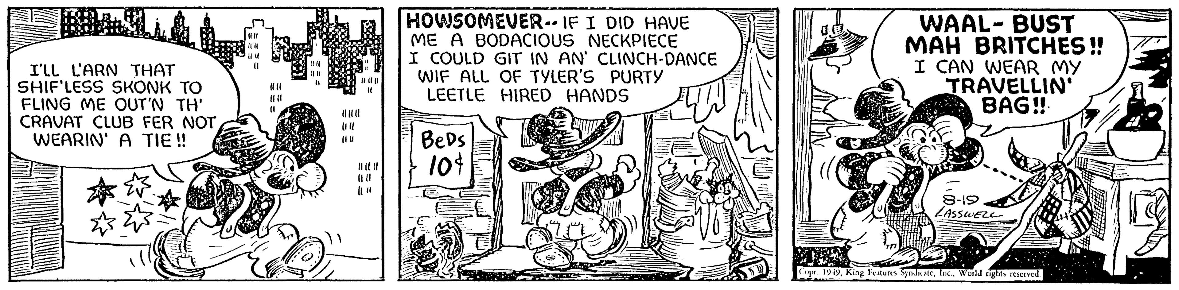 Fiction OCR: I'LL L'ARN THAT SHIF'LESS SKONK TO FLING ME OUT'N TH' CRAVAT CLUB FER NOT WEARIN' A TIE!! ?? (1 (1 HOWSOMEVER. IF I DID HAVE ME A BODACIOUS NECKPIECE I COULD GIT IN AN' CLINCH-DANCE WIF ALL OF TYLER'S PURTY LEETLE HIRED HANDS Beds 10$ Sukur WAAL-BUST MAH BRITCHES!! I CAN WEAR MY TRAVELLIN' BAG!! 8-19 LASSWELL Copr. 1949World rights reserved. I'LL L'ARN THAT SHIF'LESS SKONK TO FLING ME OUT'N TH ' CRAVAT CLUB FER NOT WEARIN ' A TIE !! ?? ( 1 ( 1 HOWSOMEVER . IF I DID HAVE ME A BODACIOUS NECKPIECE I COULD GIT IN AN ' CLINCH - DANCE WIF ALL OF TYLER'S PURTY LEETLE HIRED HANDS Beds 10 $ Sukur WAAL - BUST MAH BRITCHES !! I CAN WEAR MY TRAVELLIN ' BAG !! 8-19 LASSWELL Copr . 1949King Features SyndicateWorld rights reserved .