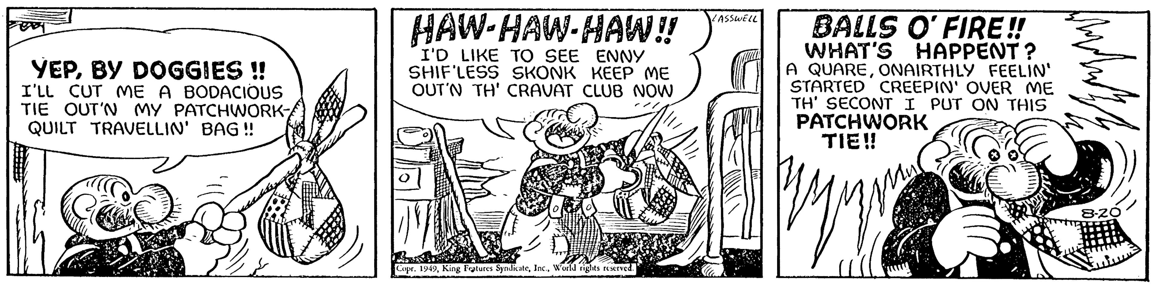 Fiction OCR: E YEPBY DOGGIES !! I'LL CUT ME A BODACIOUS TIE OUT'N MY PATCHWORK QUILT TRAVELLIN' BAG!! HAW-HAW-HAW!! I'D LIKE TO SEE ENNY SHIF'LESS SKONK KEEP ME OUT'N TH' CRAVAT CLUB NOW Wapory Copr. 1949World rights reserved. 'ASSWELL BALLS O'FIRE!! WHAT'S HAPPENT? A QUAREONAIRTHLY FEELIN' STARTED CREEPIN' OVER ME TH' SECONT I PUT ON THIS PATCHWORK TIE!! Hote 8-20 E YEPBY DOGGIES !! I'LL CUT ME A BODACIOUS TIE OUT'N MY PATCHWORK QUILT TRAVELLIN ' BAG !! HAW - HAW - HAW !! I'D LIKE TO SEE ENNY SHIF'LESS SKONK KEEP ME OUT'N TH ' CRAVAT CLUB NOW Wapory Copr . 1949King Features SyndicateWorld rights reserved . ' ASSWELL BALLS O'FIRE !! WHAT'S HAPPENT ? A QUAREONAIRTHLY FEELIN ' STARTED CREEPIN ' OVER ME TH ' SECONT I PUT ON THIS PATCHWORK TIE !! Hote 8-20