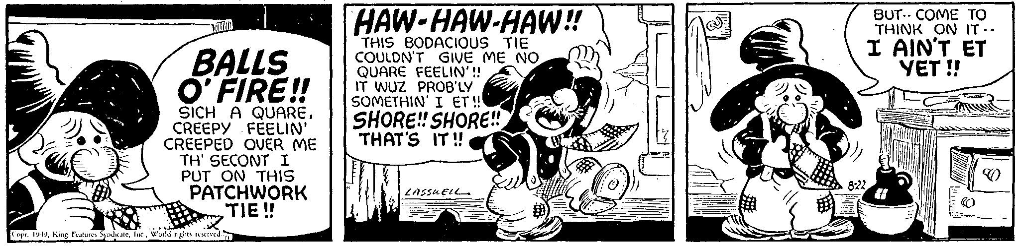 Drawing OCR: BALLS O'FIRE!! SICH A QUARECREEPY FEELIN' CREEPED OVER ME TH' SECONT I PUT ON THIS PATCHWORK TIE!! Copr. 1949World rights reserved. IL HAW-HAW-HAW!! THIS BODACIOUS TIE COULDN'T GIVE ME NO QUARE FEELIN'!! IT WUZ PROB'LY SOMETHIN' I ET!!! SHORE!! SHORE!! THAT'S IT!! MIES LASSUELL 8:22 BUT COME TO THINK ON IT.. I AIN'T ET YET!! BALLS O'FIRE !! SICH A QUARECREEPY FEELIN ' CREEPED OVER ME TH ' SECONT I PUT ON THIS PATCHWORK TIE !! Copr . 1949King Features SyndicateWorld rights reserved . IL HAW - HAW - HAW !! THIS BODACIOUS TIE COULDN'T GIVE ME NO QUARE FEELIN ' !! IT WUZ PROB'LY SOMETHIN ' I ET !!! SHORE !! SHORE !! THAT'S IT !! MIES LASSUELL 8:22 BUT COME TO THINK ON IT .. I AIN'T ET YET !!