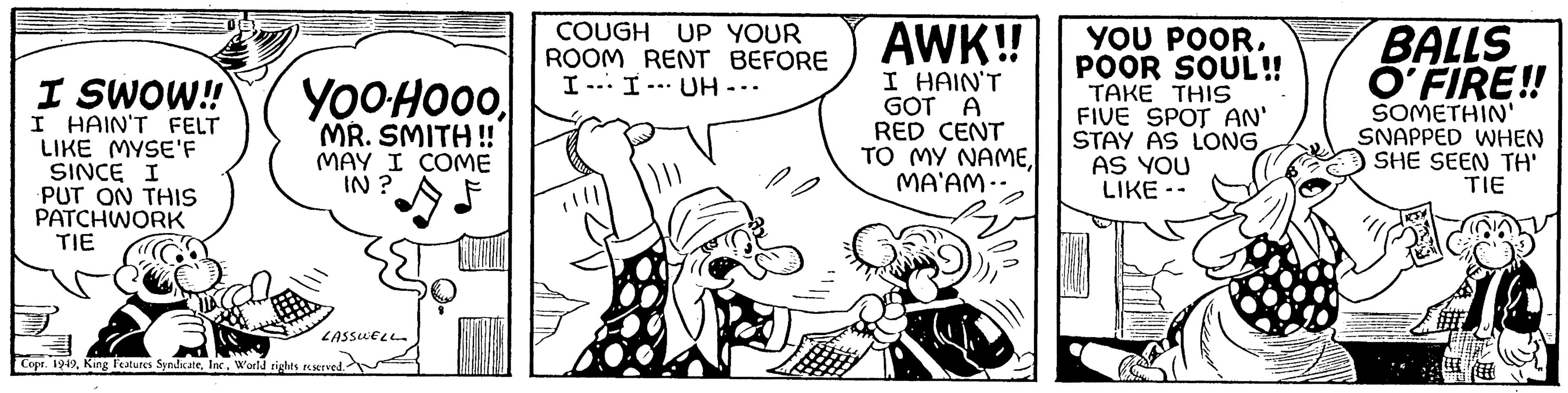 Parallel OCR: I SWOW!! I HAIN'T FELT LIKE MYSE'F SINCE I PUT ON THIS PATCHWORK TIE YOOHOOOMR. SMITH !! MAY I COME IN? LASSWELL Copr. 1949World rights reserved. COUGH UP YOUR ROOM RENT BEFORE I I UH-. -20 AWK!! I HAIN'T GOT A RED CENT TO MY NAMEMA'AM.. YOU POORPOOR SOUL!! TAKE THIS FIVE SPOT AN' STAY AS LONGAS YOU LIKE -- BALLS O'FIRE!! SOMETHIN' SNAPPED WHEN SHE SEEN TH' TIE I SWOW !! I HAIN'T FELT LIKE MYSE'F SINCE I PUT ON THIS PATCHWORK TIE YOOHOOOMR . SMITH !! MAY I COME IN ? LASSWELL Copr . 1949King Features SyndicateWorld rights reserved . COUGH UP YOUR ROOM RENT BEFORE I I UH- . -20 AWK !! I HAIN'T GOT A RED CENT TO MY NAMEMA'AM .. YOU POORPOOR SOUL !! TAKE THIS FIVE SPOT AN ' STAY AS LONGAS YOU LIKE -- BALLS O'FIRE !! SOMETHIN ' SNAPPED WHEN SHE SEEN TH ' TIE