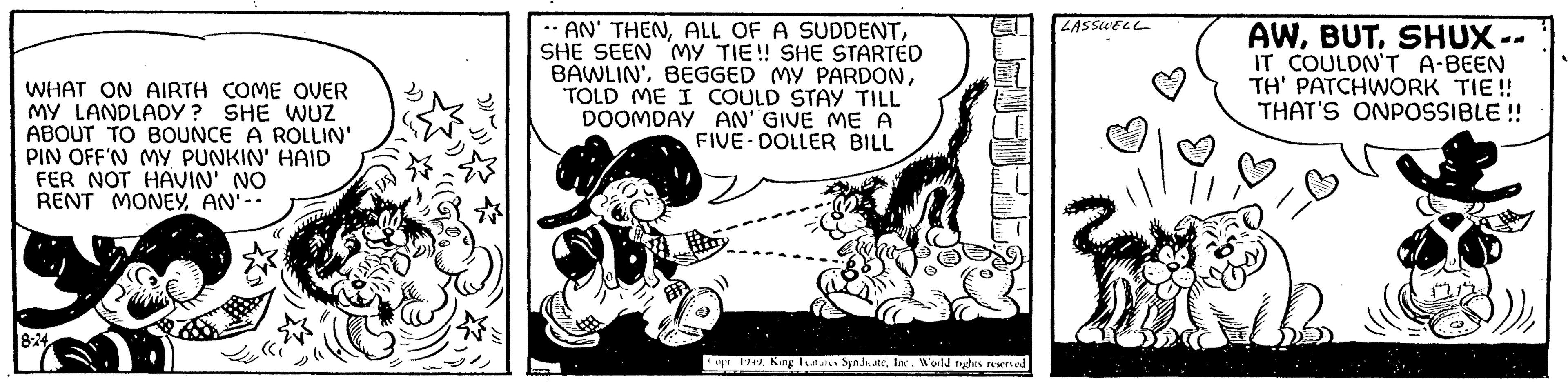 Line art OCR: WHAT ON AIRTH COME OVER MY LANDLADY? SHE WUZ ABOUT TO BOUNCE A ROLLIN' PIN OFF'N MY PUNKIN' HAID FER NOT HAVIN' NO RENT MONEYAN'-- 8-24 -AN' THENSHE SEEN MY TIE!! SHE STARTED BAWLIN'TOLD ME I COULD STAY TILL DOOMDAY AN' GIVE ME A FIVE-DOLLER BILL Copr 1949Inc. World rights reserved LASSWELL AWSHUX IT COULDN'T A-BEEN TH' PATCHWORK TIE!! THAT'S ONPOSSIBLE!! WHAT ON AIRTH COME OVER MY LANDLADY ? SHE WUZ ABOUT TO BOUNCE A ROLLIN ' PIN OFF'N MY PUNKIN ' HAID FER NOT HAVIN ' NO RENT MONEYAN ' -- 8-24 -AN ' THENALL OF A SUDDENTSHE SEEN MY TIE !! SHE STARTED BAWLIN 'BEGGED MY PARDONTOLD ME I COULD STAY TILL DOOMDAY AN ' GIVE ME A FIVE - DOLLER BILL Copr 1949King Leatures SyndicateInc. World rights reserved LASSWELL AWSHUX IT COULDN'T A - BEEN TH ' PATCHWORK TIE !! THAT'S ONPOSSIBLE !!