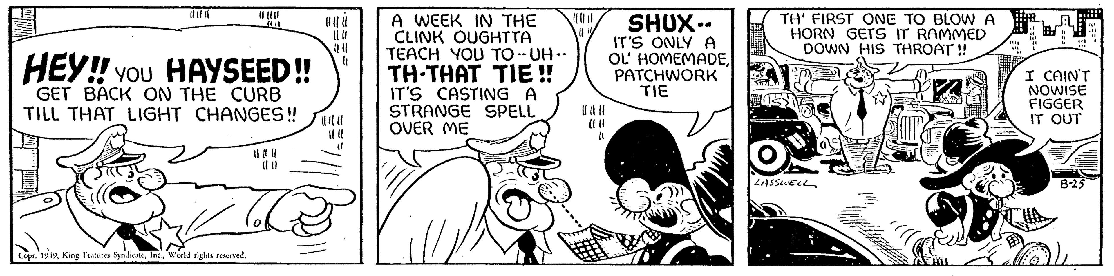 Parallel OCR: HEY!! YOU HAYSEED!! GET BACK ON THE CURB TILL THAT LIGHT CHANGES!! Th Copr. 1949World rights reserved. (( A WEEK IN THE CLINK OUGHTTA TEACH YOU TO-UH- TH-THAT TIE!! IT'S CASTING A STRANGE SPELL OVER ME #!/ (1 SHUX-- IT'S ONLY A OL' HOMEMADEPATCHWORK TIE TH' FIRST ONE TO BLOW A HORN GETS IT RAMMED DOWN HIS THROAT!! LASSWELL A ( 444 +44 " I CAIN'T NOWISE FIGGER IT OUT 8-25 I HEY !! YOU HAYSEED !! GET BACK ON THE CURB TILL THAT LIGHT CHANGES !! Th Copr . 1949King Features SyndicateWorld rights reserved . ( ( A WEEK IN THE CLINK OUGHTTA TEACH YOU TO - UH TH - THAT TIE !! IT'S CASTING A STRANGE SPELL OVER ME # ! / ( 1 SHUX- IT'S ONLY A OL ' HOMEMADEPATCHWORK TIE TH ' FIRST ONE TO BLOW A HORN GETS IT RAMMED DOWN HIS THROAT !! LASSWELL A ( 444 +44 " I CAIN'T NOWISE FIGGER IT OUT 8-25 I