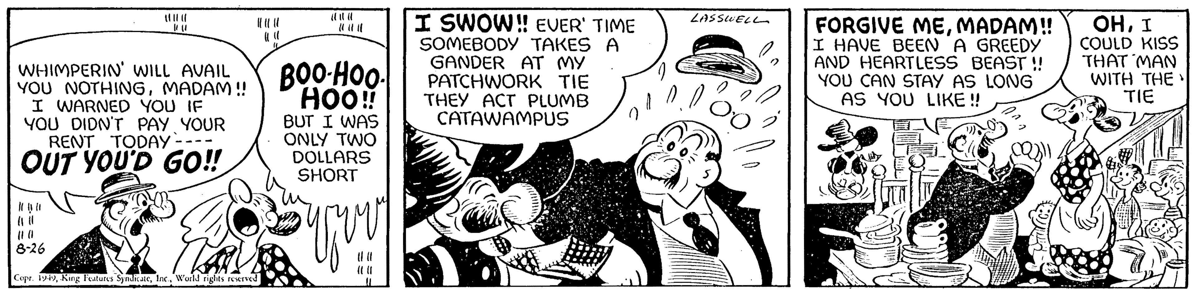 Humour OCR: WHIMPERIN' WILL AVAIL YOU NOTHINGMADAM !! I WARNED YOU IF YOU DIDN'T PAY YOUR RENT TODAY - OUT YOU'D GO!! 010 8-26 The Copr. 1949World rights reserved BOO-HOO. HOO!! BUT I WAS ONLY TWO DOLLARS SHORT you 11 I SWOW!! EVER' TIME SOMEBODY TAKES A GANDER AT MY PATCHWORK TIE THEY ACT PLUMB CATAWAMPUS LASSWELL 00 FORGIVE MEMADAM!! I HAVE BEEN A GREEDY AND HEARTLESS BEAST!! YOU CAN STAY AS LONG AS YOU LIKE!! OHI COULD KISS THAT MAN WITH THE TIE WHIMPERIN ' WILL AVAIL YOU NOTHINGMADAM !! I WARNED YOU IF YOU DIDN'T PAY YOUR RENT TODAY - OUT YOU'D GO !! 010 8-26 The Copr . 1949King Features SyndicateWorld rights reserved BOO - HOO . HOO !! BUT I WAS ONLY TWO DOLLARS SHORT you 11 I SWOW !! EVER ' TIME SOMEBODY TAKES A GANDER AT MY PATCHWORK TIE THEY ACT PLUMB CATAWAMPUS LASSWELL 00 FORGIVE MEMADAM !! I HAVE BEEN A GREEDY AND HEARTLESS BEAST !! YOU CAN STAY AS LONG AS YOU LIKE !! OHI COULD KISS THAT MAN WITH THE TIE