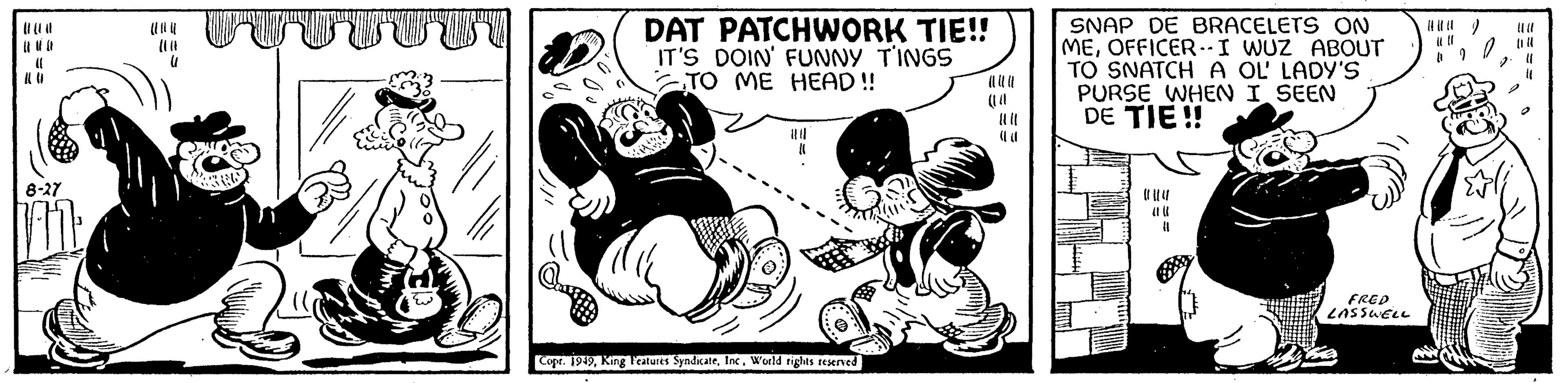 Humour OCR: (( ((( 8-27 Vi (1 TITUINT DAT PATCHWORK TIE!! IT'S DOIN' FUNNY TINGS TO ME HEAD!! Copr. 1949World rights reserved (1 SNAP DE BRACELETS ON MEOFFICER-I WUZ ABOUT TO SNATCH A OL' LADY'S PURSE WHEN I SEEN DE TIE!! {} FRED LASSWELL ( 6 20 04 2 (1 ( ( ( ( ( 8-27 Vi ( 1 TITUINT DAT PATCHWORK TIE !! IT'S DOIN ' FUNNY TINGS TO ME HEAD !! Copr . 1949King Features SyndicateWorld rights reserved ( 1 SNAP DE BRACELETS ON MEOFFICER - I WUZ ABOUT TO SNATCH A OL ' LADY'S PURSE WHEN I SEEN DE TIE !! { } FRED LASSWELL ( 6 20 04 2 ( 1