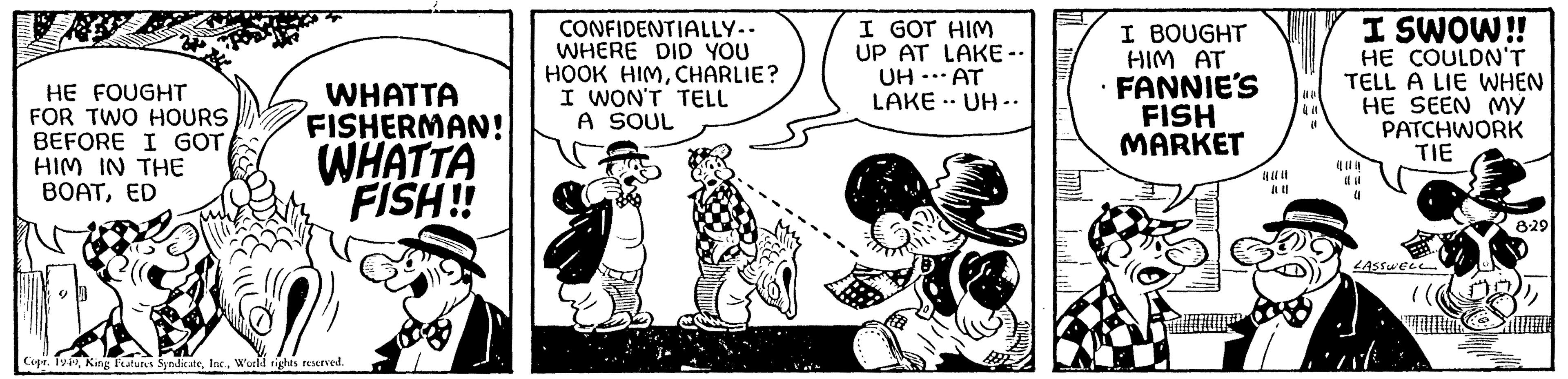 Art OCR: HE FOUGHT FOR TWO HOURS BEFORE I GOT HIM IN THE BOATED WHATTA FISHERMAN! WHATTA FISH!! Copr. 1949World rights reserved. CONFIDENTIALLY.. WHERE DID YOU HOOK HIMCHARLIE? I WON'T TELL A SOUL I GOT HIM UP AT LAKE -- UH AT LAKE UH.. ... .. . I BOUGHT HIM AT FANNIE'S FISH MARKET 441011 (1 I SWOW!! HE COULDN'T TELL A LIE WHEN HE SEEN MY PATCHWORK TIE (1 LASSWELL 2 8:29 HE FOUGHT FOR TWO HOURS BEFORE I GOT HIM IN THE BOATED WHATTA FISHERMAN ! WHATTA FISH !! Copr . 1949King Features SyndicateWorld rights reserved . CONFIDENTIALLY .. WHERE DID YOU HOOK HIMCHARLIE ? I WON'T TELL A SOUL I GOT HIM UP AT LAKE -- UH AT LAKE UH .. ... .. . I BOUGHT HIM AT FANNIE'S FISH MARKET 441011 ( 1 I SWOW !! HE COULDN'T TELL A LIE WHEN HE SEEN MY PATCHWORK TIE ( 1 LASSWELL 2 8:29