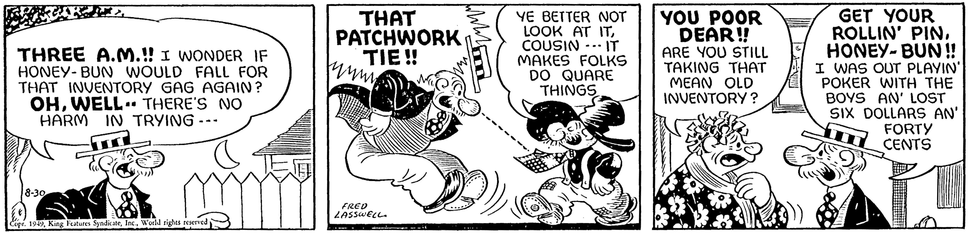 Fiction OCR: THREE A.M.!! I WONDER IF HONEY-BUN WOULD FALL FOR THAT INVENTORY GAG AGAIN? OHWELL. THERE'S NO HARM IN TRYING--- 8-30 Copr. 1949World rights reserved THAT PATCHWORK TIE!! thum FRED LASSWELL WWW YE BETTER NOT LOOK AT ITCOUSIN IT MAKES FOLKS DO QUARE THINGS YOU POOR DEAR!! ARE YOU STILL TAKING THAT MEAN OLD INVENTORY? & GET YOUR ROLLIN' PINHONEY-BUN!! I WAS OUT PLAYIN' POKER WITH THE BOYS AN' LOST SIX DOLLARS AN' FORTY CENTS THREE A.M . !! I WONDER IF HONEY - BUN WOULD FALL FOR THAT INVENTORY GAG AGAIN ? OHWELL . THERE'S NO HARM IN TRYING --- 8-30 Copr . 1949King Features SyndicateWorld rights reserved THAT PATCHWORK TIE !! thum FRED LASSWELL WWW YE BETTER NOT LOOK AT ITCOUSIN IT MAKES FOLKS DO QUARE THINGS YOU POOR DEAR !! ARE YOU STILL TAKING THAT MEAN OLD INVENTORY ? & GET YOUR ROLLIN ' PINHONEY - BUN !! I WAS OUT PLAYIN ' POKER WITH THE BOYS AN ' LOST SIX DOLLARS AN ' FORTY CENTS