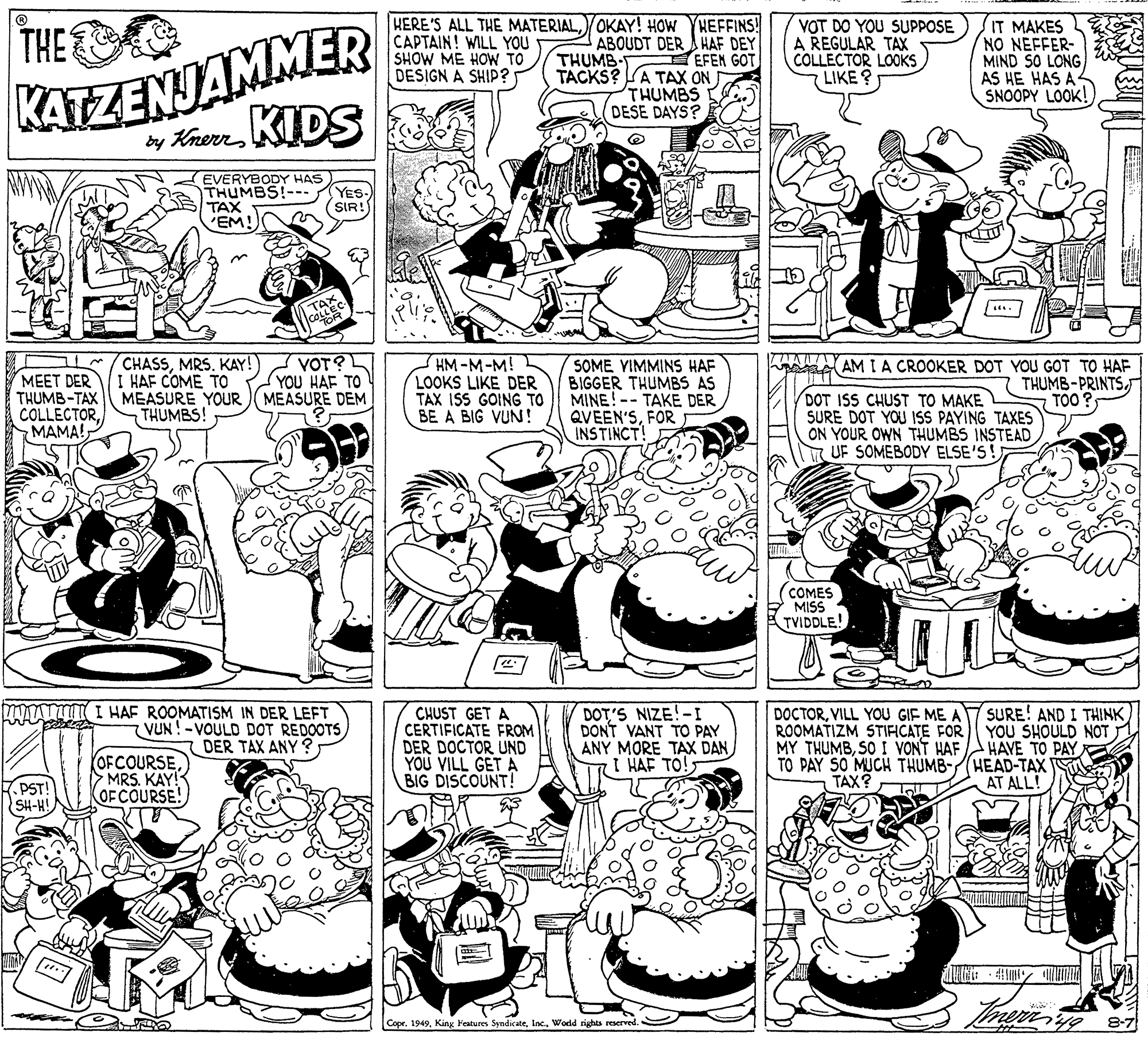 Line OCR: KATZENJAMMER y Kern KIDS HEFFINS! ABOUDT DER A HAF DEY EFEN GOT TACKS? A TAX ON THUMBS DESE DAYS? THES KERE'S ALL THE MATERIALOKAY! HOW CAPTAIN! WILL YOU SHOW ME HOW TO DESIGN A SHIP? VOT DO YOU SUPPOSE A REGULAR TAX COLLECTOR LOOKS LIKE ? IT MAKES NO NEFFER- MIND SO LONG AS HE HAS A SNOOPY LOOK! THUMB- EVERYBODY HAS THUMBS!-- TAX 'EM! YES.) (SIR! . A AMIA CROOKER DOT YOU GOT TO HAF CHASSMRS. KAY! I HAF COME TO THUMB-TAX MEASURE YOUR )(MEASURE DEM THUMBS! VOT? (YOU HAF TO HM-M-M! LOOKS LIKE DER TAX ISS GOING TO BE A BIG VUN! SOME VIMMINS HAF BIGGER THUMBS AS MINE!-- TAKE DER QVEEN'SFOR INSTINCT MEET DER THUMB-PRINTSTOO COLLECTORMAMA! DOT ISS CHUST TO MAKE SURE DOT YOU ISS PAYING TAXES ON YOUR OWN THUMBS INSTEAD UF SOMEBODY ELSE'S! (COMES MISS TVIDDLE! HAAA I HAF ROOMATISM IN DER LEFT VUN!-VOULD DOT REDOOTS DER TAX ANY ? CHUST GET A CERTIFICATE FROM DER DOCTOR UND YOU VILL GET A BIG DISCOUNT! DOT'S NIZE!-I DONT VANT TO PAY ANY MORE TAX DAN I HAF TO! DOCTORVILL YOU GIF ME A ROOMATIZM STIFICATE FOR MY THUMBSO I VONT HAF TO PAY SO MUCH THUMB- TAX? SURE! AND I THINK YOU SHOULD NOT HAVE TO PAY HEAD-TAX AT ALL! OFCOURSEMRS. KAY! OF COURSE! PST! SH-H! Copr. 1949Inc. World rights reserved. 8-7 KATZENJAMMER y Kern KIDS HEFFINS! ABOUDT DER A HAF DEY EFEN GOT TACKS? A TAX ON THUMBS DESE DAYS? THES KERE'S ALL THE MATERIALOKAY! HOW CAPTAIN! WILL YOU SHOW ME HOW TO DESIGN A SHIP? VOT DO YOU SUPPOSE A REGULAR TAX COLLECTOR LOOKS LIKE ? IT MAKES NO NEFFER- MIND SO LONG AS HE HAS A SNOOPY LOOK! THUMB- EVERYBODY HAS THUMBS!-- TAX 'EM! YES.) (SIR! . A AMIA CROOKER DOT YOU GOT TO HAF CHASSMRS. KAY! I HAF COME TO THUMB-TAX MEASURE YOUR )(MEASURE DEM THUMBS! VOT? (YOU HAF TO HM-M-M! LOOKS LIKE DER TAX ISS GOING TO BE A BIG VUN! SOME VIMMINS HAF BIGGER THUMBS AS MINE!-- TAKE DER QVEEN'SFOR INSTINCT MEET DER THUMB-PRINTSTOO COLLECTORMAMA! DOT ISS CHUST TO MAKE SURE DOT YOU ISS PAYING TAXES ON YOUR OWN THUMBS INSTEAD UF SOMEBODY ELSE'S! (COMES MISS TVIDDLE! HAAA I HAF ROOMATISM IN DER LEFT VUN!-VOULD DOT REDOOTS DER TAX ANY ? CHUST GET A CERTIFICATE FROM DER DOCTOR UND YOU VILL GET A BIG DISCOUNT! DOT'S NIZE!-I DONT VANT TO PAY ANY MORE TAX DAN I HAF TO! DOCTORVILL YOU GIF ME A ROOMATIZM STIFICATE FOR MY THUMBSO I VONT HAF TO PAY SO MUCH THUMB- TAX? SURE! AND I THINK YOU SHOULD NOT HAVE TO PAY HEAD-TAX AT ALL! OFCOURSEMRS. KAY! OF COURSE! PST! SH-H! Copr. 1949King Features SyndicateInc. World rights reserved. 8-7