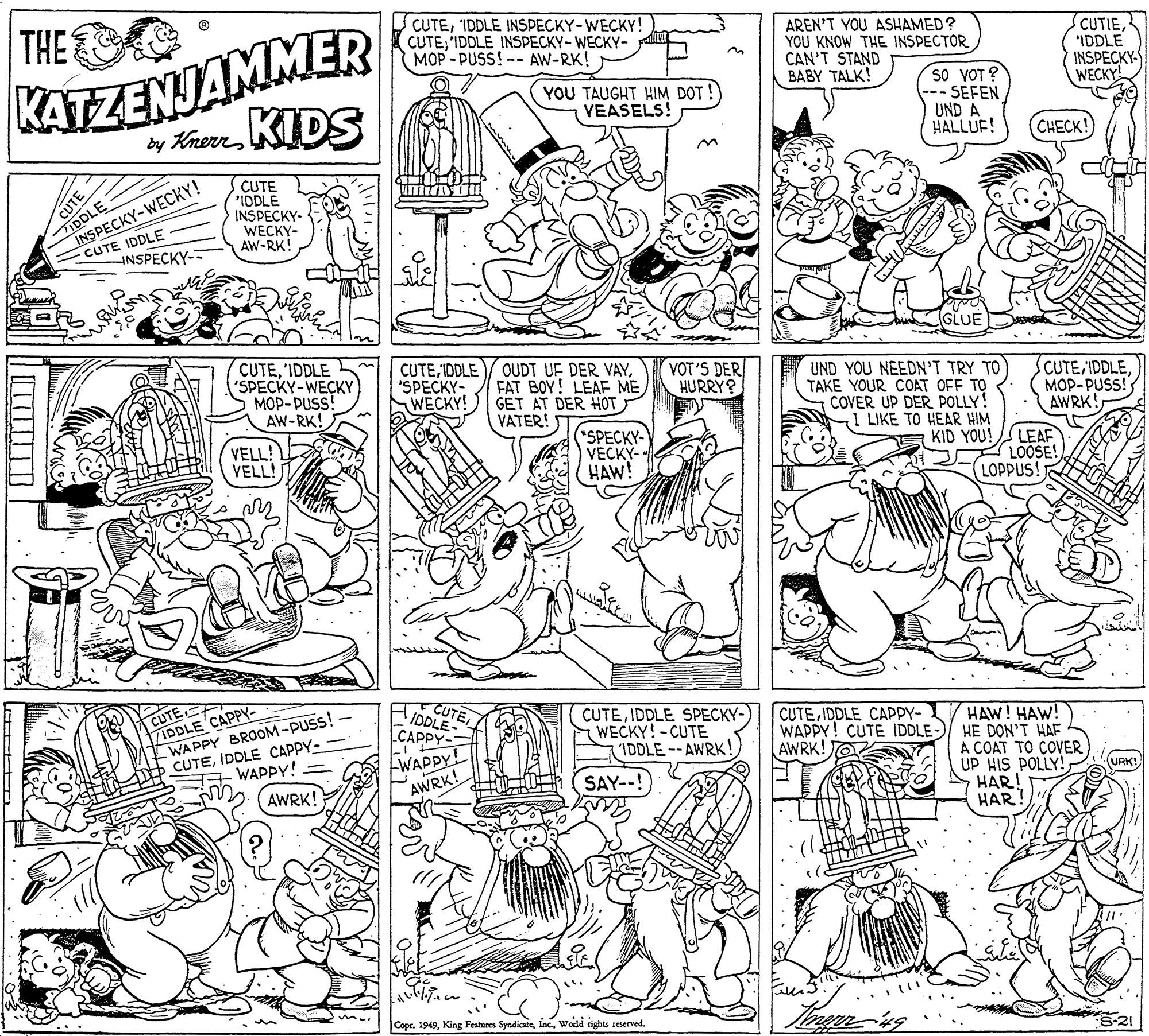 Parallel OCR: THE CUTEIDDLE INSPECKY-WECKY! CUTE'IDDLE INSPECKY-WECKY- MOP - PUSS! -- AW-RK! KATZENJAMMER y Knor IDS AREN'T YOU ASHAMED? YOU KNOW THE INSPECTOR CAN'T STAND BABY TALK! CUTIE"IDDLE INSPECKY WECKY YOU TAUGHT HIM DOT !) VEASELS! so VOT ? SEFEN UND A HALLUF! CHECK! TIDDLE INSPECKY-WECKY! CUTE IDDLE CUTE IDDLE INSPECKY- CUTE WECKY- AW-RK! INSPECKY- GLUE CUTE'IDDLE "SPECKY-WECKY MOP-PUSS! AW-RK! CUTEFAT BOY! LEAE ME GET AT DER HOT VATER! VOT'S DER HURRY? 'SPECKY- WECKY! UND YOU NEEDN'T TRY TO TAKE YOUR COAT OFF TO COVER UP DER POLLY! 1 LIKE TO HEAR HIM KID YOU! CUTEMOP-PUSS! AWRK! VELL! VELL! (SPECKY- VECKY- HAW! LEAF LOOSE! LOPPUS! CUTE TIDDLE CAPPY- WAPPY BROOM-PUSS! CUTEIDDLE CAPPY- CUTE IDDLE CUTEIDDLE SPECKY- WECKY!-CUTE IDDLE--AWRK! CUTEIDDLE CAPPY- WAPPY! CUTE IDDLE- AWRK! CAPPY- HAW! HAW! HE DON'T HAF A COAT TO COVER UP HIS POLLY! HAR! HAR! WAPPY! AWRK! WAPPY! AWRK! SAY--! URK! Copr. 1949Wodd rights reserved. -21 THE CUTEIDDLE INSPECKY-WECKY! CUTE'IDDLE INSPECKY-WECKY- MOP - PUSS! -- AW-RK! KATZENJAMMER y Knor IDS AREN'T YOU ASHAMED? YOU KNOW THE INSPECTOR CAN'T STAND BABY TALK! CUTIE"IDDLE INSPECKY WECKY YOU TAUGHT HIM DOT !) VEASELS! so VOT ? SEFEN UND A HALLUF! CHECK! TIDDLE INSPECKY-WECKY! CUTE IDDLE CUTE IDDLE INSPECKY- CUTE WECKY- AW-RK! INSPECKY- GLUE CUTE'IDDLE "SPECKY-WECKY MOP-PUSS! AW-RK! CUTEIDDLE / OUDT UF DER VAYFAT BOY! LEAE ME GET AT DER HOT VATER! VOT'S DER HURRY? 'SPECKY- WECKY! UND YOU NEEDN'T TRY TO TAKE YOUR COAT OFF TO COVER UP DER POLLY! 1 LIKE TO HEAR HIM KID YOU! CUTEMOP-PUSS! AWRK! VELL! VELL! (SPECKY- VECKY- HAW! LEAF LOOSE! LOPPUS! CUTE TIDDLE CAPPY- WAPPY BROOM-PUSS! CUTEIDDLE CAPPY- CUTE IDDLE CUTEIDDLE SPECKY- WECKY!-CUTE IDDLE--AWRK! CUTEIDDLE CAPPY- WAPPY! CUTE IDDLE- AWRK! CAPPY- HAW! HAW! HE DON'T HAF A COAT TO COVER UP HIS POLLY! HAR! HAR! WAPPY! AWRK! WAPPY! AWRK! SAY--! URK! Copr. 1949King Features SyndicateWodd rights reserved. -21