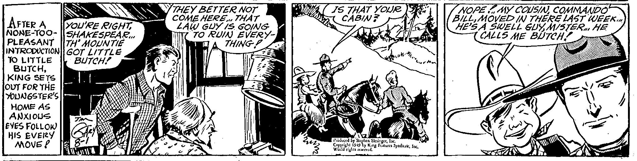 Illustration OCR: AFTER A YOU'RE RIGHTNONE-TOO-SHAKESPEAR... TH' MOUNTIE GOT LITTLE BUTCH! PLEASANT INTRODUCTION TO LITTLE BUTCHKING SETS OUT FOR THE YOUNGSTER'S HOME AS ANXIOUS EYES FOLLOW HIS EVERY MOVE P IMM 8-1 13 THEY BETTER NOT COME HERE... THAT LAW GUY IS GOING TO RUIN EVERY- THING IS THAT YOUR CABIN? Produced by Stephen SlesingerInc. Copyright 1949 by King Features SyndicaleInc. World rights reserved. NOPEMY COUSINCOMMANDO BILLMOVED IN THERE LAST WEEK. HE'S A SWELL GUYMISTER HE CALLS ME BUTCH! AFTER A YOU'RE RIGHTNONE - TOO - SHAKESPEAR ... TH ' MOUNTIE GOT LITTLE BUTCH ! PLEASANT INTRODUCTION TO LITTLE BUTCHKING SETS OUT FOR THE YOUNGSTER'S HOME AS ANXIOUS EYES FOLLOW HIS EVERY MOVE P IMM 8-1 13 THEY BETTER NOT COME HERE ... THAT LAW GUY IS GOING TO RUIN EVERY THING IS THAT YOUR CABIN ? Produced by Stephen SlesingerInc. Copyright 1949 by King Features SyndicaleInc. World rights reserved . NOPEMY COUSINCOMMANDO BILLMOVED IN THERE LAST WEEK . HE'S A SWELL GUYMISTER HE CALLS ME BUTCH !