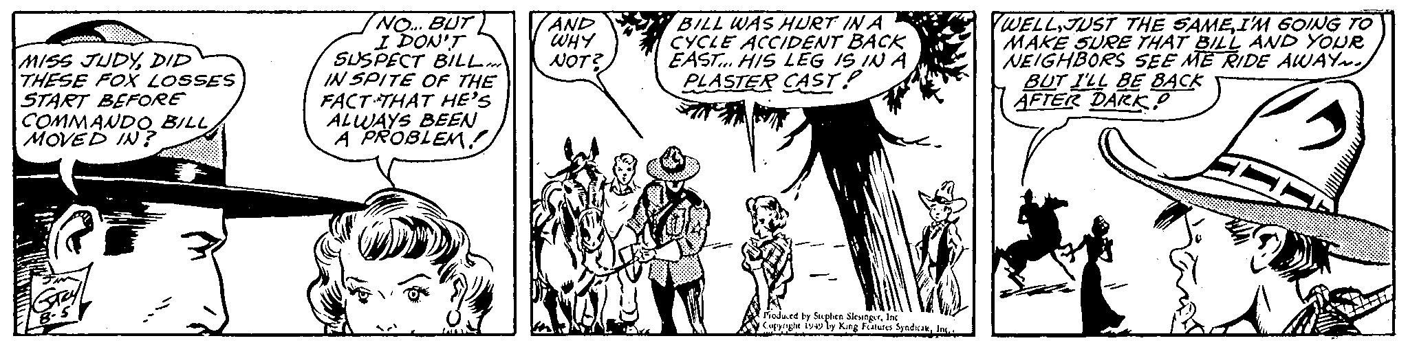 Handwriting OCR: MISS JUDYDID THESE FOX LOSSES START BEFORE COMMANDO BILL MOVED IN? Grey 8-5 NO... BUT I DON'T SUSPECT BILL... IN SPITE OF THE FACT THAT HE'S ALWAYS BEEN A PROBLEM! AND ??? NOT? BILL WAS HURT IN A CYCLE ACCIDENT BACK EAST... HIS LEG IS IN A PLASTER CAST! Produced by Stephen SlesingerInc Copyright 1949 by King Features SyndicateInc.. WELLI'M GOING TO MAKE SURE THAT BILL AND YOUR NEIGHBORS SEE ME RIDE AWAY. BUT I'LL BE BACK AFTER DARK? MISS JUDYDID THESE FOX LOSSES START BEFORE COMMANDO BILL MOVED IN ? Grey 8-5 NO ... BUT I DON'T SUSPECT BILL ... IN SPITE OF THE FACT THAT HE'S ALWAYS BEEN A PROBLEM ! AND ??? NOT ? BILL WAS HURT IN A CYCLE ACCIDENT BACK EAST ... HIS LEG IS IN A PLASTER CAST ! Produced by Stephen SlesingerInc Copyright 1949 by King Features SyndicateInc .. WELLJUST THE SAMEI'M GOING TO MAKE SURE THAT BILL AND YOUR NEIGHBORS SEE ME RIDE AWAY . BUT I'LL BE BACK AFTER DARK ?