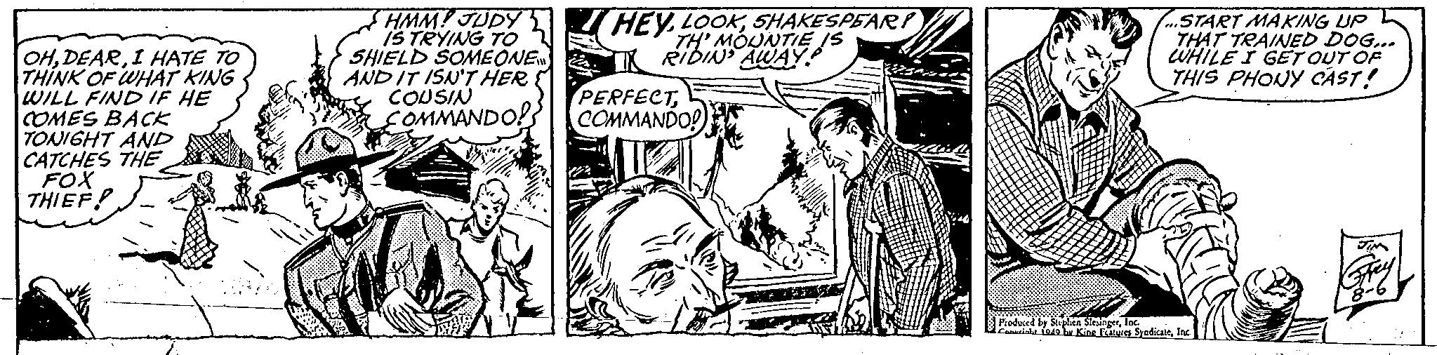 Monochrome OCR: OHI HATE TO THINK OF WHAT KING WILL FIND IF HE COMES BACK TONIGHT AND CATCHES THE FOX THIEF HMM! JUDY IS TRYING TO SHIELD SOMEONE AND IT ISN'T HER COUSIN COMMANDO! HEYSHAKESPEAR TH' MOUNTIE IS RIDIN' AWAY PERFECTCOMMANDO! START MAKING UP THAT TRAINED DOG... WHILE I GET OUT OF THIS PHONY CAST! Produced by Stephen SlesingerInc. Cosuright 1949 by King Features SyndicateInc. JIM Grey 8-6 OHI HATE TO THINK OF WHAT KING WILL FIND IF HE COMES BACK TONIGHT AND CATCHES THE FOX THIEF HMM ! JUDY IS TRYING TO SHIELD SOMEONE AND IT ISN'T HER COUSIN COMMANDO ! HEYSHAKESPEAR TH ' MOUNTIE IS RIDIN ' AWAY PERFECTCOMMANDO ! START MAKING UP THAT TRAINED DOG ... WHILE I GET OUT OF THIS PHONY CAST ! Produced by Stephen SlesingerInc. Cosuright 1949 by King Features SyndicateInc. JIM Grey 8-6
