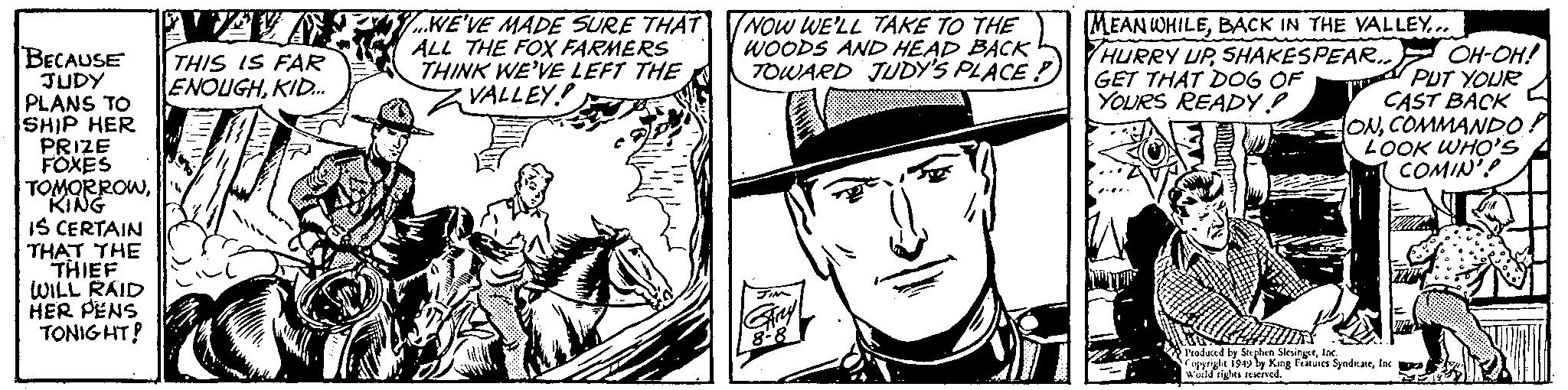 Font OCR: BECAUSE JUDY PLANS TO SHIP HER PRIZE FOXES TOMORROWKING IS CERTAIN THAT THE THIEF WILL RAID HER PENS TONIGHT! 19 THIS IS FAR ENOUGHKID... ...WE'VE MADE SURE THAT ALL THE FOX FARMERS THINK WE'VE LEFT THE VALLEY! NOW WE'LL TAKE TO THE WOODS AND HEAD BACK TOWARD JUDY'S PLACE? GARY 8-8 MEANWHILEBACK IN THE VALLEY... HURRY UPSHAKESPEAR.. GET THAT DOG OF YOURS READY! OH-OH! PUT YOUR CAST BACK iONCOMMANDO LOOK WHO'S COMIN' THIRD Produced by Stephen SlesingerInc. Copyright 1949 by King Features SyndicateInc. World rights reserved. BECAUSE JUDY PLANS TO SHIP HER PRIZE FOXES TOMORROWKING IS CERTAIN THAT THE THIEF WILL RAID HER PENS TONIGHT ! 19 THIS IS FAR ENOUGHKID ... ... WE'VE MADE SURE THAT ALL THE FOX FARMERS THINK WE'VE LEFT THE VALLEY ! NOW WE'LL TAKE TO THE WOODS AND HEAD BACK TOWARD JUDY'S PLACE ? GARY 8-8 MEANWHILEBACK IN THE VALLEY ... HURRY UPSHAKESPEAR .. GET THAT DOG OF YOURS READY ! OH - OH ! PUT YOUR CAST BACK iONCOMMANDO LOOK WHO'S COMIN ' THIRD Produced by Stephen SlesingerInc. Copyright 1949 by King Features SyndicateInc. World rights reserved .