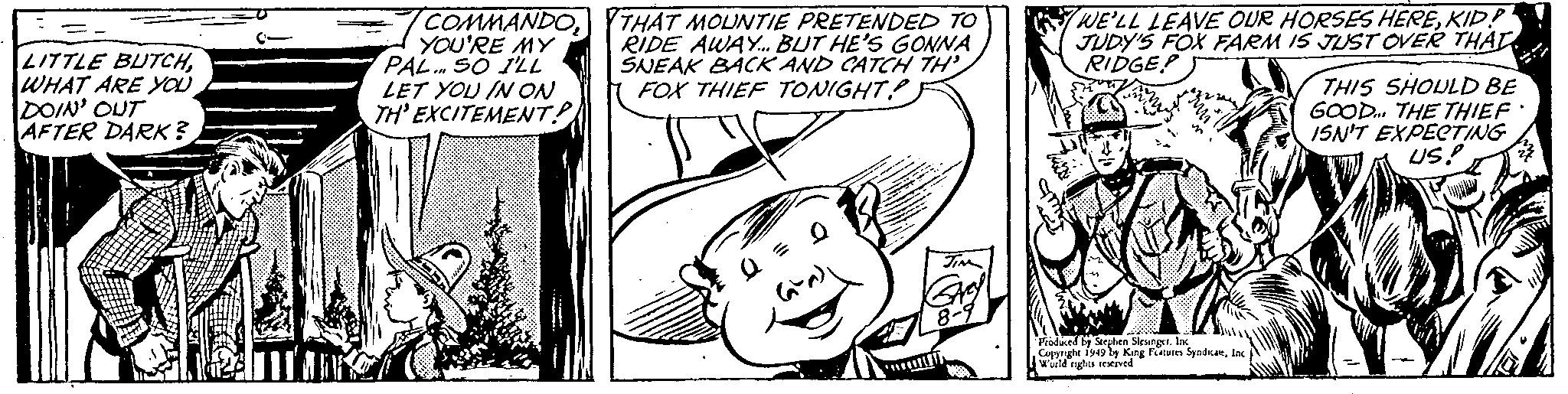 Happy OCR: - LITTLE BUTCHWHAT ARE YOU DOIN' OUT AFTER DARK? COMMANDO2 YOU'RE MY PAL. SO I'LL LET YOU IN ON TH'EXCITEMENT? THAT MOUNTIE PRETENDED TO RIDE AWAY... BUT HE'S GONNA SNEAK BACK AND CATCH TH FOX THIEF TONIGHT? Q = JIM 8-9 sub WE'LL LEAVE OUR HORSES HEREKID? JUDY'S FOX FARM IS JUST OVER THAT RIDGE? THIS SHOULD BE GOOD... THE THIEF' ISN'T EXPECTING US! Produced by Stephen Slesinger. Inc Copyright 1949 by King Features SyndicateInc World rights reserved - LITTLE BUTCHWHAT ARE YOU DOIN ' OUT AFTER DARK ? COMMANDO2 YOU'RE MY PAL . SO I'LL LET YOU IN ON TH'EXCITEMENT ? THAT MOUNTIE PRETENDED TO RIDE AWAY ... BUT HE'S GONNA SNEAK BACK AND CATCH TH FOX THIEF TONIGHT ? Q = JIM 8-9 sub WE'LL LEAVE OUR HORSES HEREKID ? JUDY'S FOX FARM IS JUST OVER THAT RIDGE ? THIS SHOULD BE GOOD ... THE THIEF ' ISN'T EXPECTING US ! Produced by Stephen Slesinger . Inc Copyright 1949 by King Features SyndicateInc World rights reserved