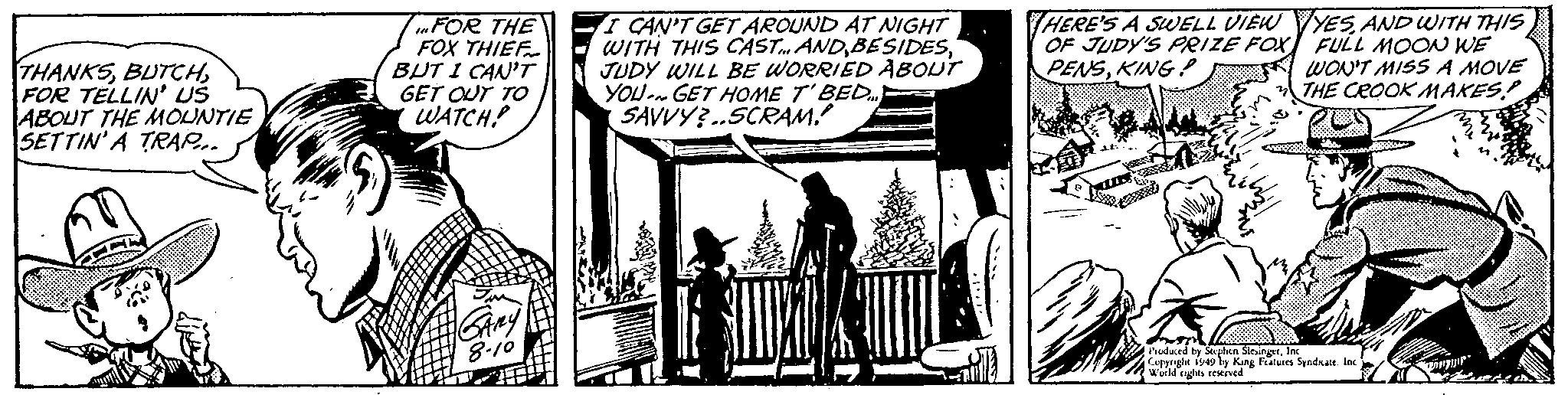 Comic book OCR: THANKSFOR TELLIN' US ABOUT THE MOUNTIE SETTIN'A TRAP.... FOR THE FOX THIEF BUT I CAN'T GET OUT TO WATCH! SARY 8.10 I CAN'T GET AROUND AT NIGHT WITH THIS CAST... ANDJUDY WILL BE WORRIED ABOUT YOU GET HOME T'BED... SAVVY?..SCRAM! HERE'S A SWELL VIEWYESAND WITH THIS OF JUDY'S PRIZE FOX FULL MOON WE PENSKING! WON'T MISS A MOVE THE CROOK MAKES! ADODE Produced by Stephen SlesingerInc Copyright 1949 by King Features Syndicate. Inc World rights reserved THANKSFOR TELLIN ' US ABOUT THE MOUNTIE SETTIN'A TRAP .... FOR THE FOX THIEF BUT I CAN'T GET OUT TO WATCH ! SARY 8.10 I CAN'T GET AROUND AT NIGHT WITH THIS CAST ... ANDJUDY WILL BE WORRIED ABOUT YOU GET HOME T'BED ... SAVVY ? .. SCRAM ! HERE'S A SWELL VIEWYESAND WITH THIS OF JUDY'S PRIZE FOX FULL MOON WE PENSKING ! WON'T MISS A MOVE THE CROOK MAKES ! ADODE Produced by Stephen SlesingerInc Copyright 1949 by King Features Syndicate . Inc World rights reserved