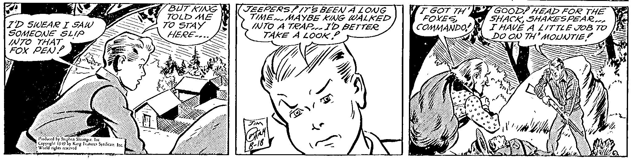 Organ OCR: I'D SWEAR I SAW SOMEONE SLIP INTO THAT. FOX PEN Produced by Stephen Slesinger. Inc Copyright 1949 by King Features Syndicate. Inc.World rights reserved BUT KING TOLD ME TO STAY HERE... JEEPERSPIT'S BEEN A LONG TIME MAYBE KING WALKED INTO A TRAP... I'D BETTER TAKE A LOOK! JIM Gray 8-18 I GOT TH FOXESCOMMANDO! GOOD HEAD FOR THE SHACKSHAKESPEAR... I HAVE A LITTLE JOB TO DO ON TH'MOUNTIE! I'D SWEAR I SAW SOMEONE SLIP INTO THAT . FOX PEN Produced by Stephen Slesinger . Inc Copyright 1949 by King Features Syndicate . Inc.World rights reserved BUT KING TOLD ME TO STAY HERE ... JEEPERSPIT'S BEEN A LONG TIME MAYBE KING WALKED INTO A TRAP ... I'D BETTER TAKE A LOOK ! JIM Gray 8-18 I GOT TH FOXESCOMMANDO ! GOOD HEAD FOR THE SHACKSHAKESPEAR ... I HAVE A LITTLE JOB TO DO ON TH'MOUNTIE !