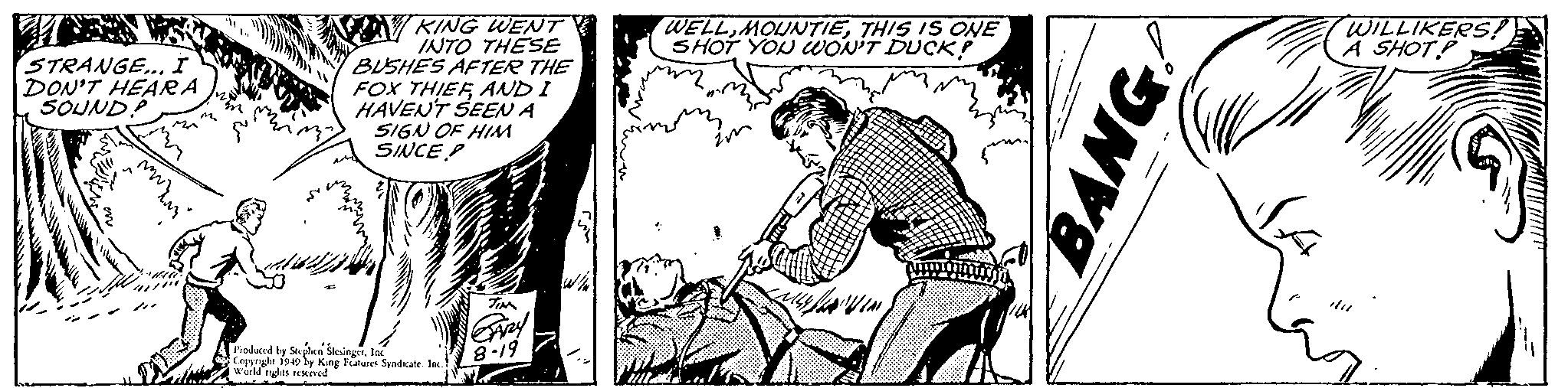 Line art OCR: STRANGE... I DON'T HEAR A SOUNDP www.m M KING WENT INTO THESE BUSHES AFTER THE FOX THIEFAND I HAVEN'T SEEN A SIGN OF HIM SINCE P THE Produced by Stephen SlesingerInc Copyright 1949 by King Features Syndicate. Inc.) World rights reserved TIM GARY 8-19 Ill WELLTHIS IS ONE SHOT YOU WON'T DUCK? in SAVIN BANG WILLIKERS! A SHOT Wa STRANGE ... I DON'T HEAR A SOUNDP www.m M KING WENT INTO THESE BUSHES AFTER THE FOX THIEFAND I HAVEN'T SEEN A SIGN OF HIM SINCE P THE Produced by Stephen SlesingerInc Copyright 1949 by King Features Syndicate . Inc. ) World rights reserved TIM GARY 8-19 Ill WELLTHIS IS ONE SHOT YOU WON'T DUCK ? in SAVIN BANG WILLIKERS ! A SHOT Wa
