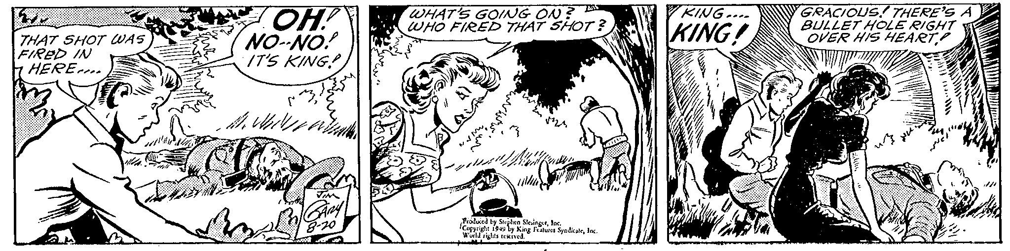 Monochrome OCR: THAT SHOT WAS FIRED IN HERE.. OH! NO-NO! IT'S KING! M. Wil TIM GARY 8-20 Smoot WHAT'S GOING ON? WHO FIRED THAT SHOT? whi Produced by Stephen SlesingerInc. Copyright 1949 by King Features SyndicateInc. World rights reserved. KING.... KING! BE GRACIOUS! THERE'S A BULLET HOLE RIGHT OVER HIS HEART!!!!!!! www THAT SHOT WAS FIRED IN HERE .. OH ! NO - NO ! IT'S KING ! M. Wil TIM GARY 8-20 Smoot WHAT'S GOING ON ? WHO FIRED THAT SHOT ? whi Produced by Stephen SlesingerInc. Copyright 1949 by King Features SyndicateInc. World rights reserved . KING .... KING ! BE GRACIOUS ! THERE'S A BULLET HOLE RIGHT OVER HIS HEART!!!!!!! www