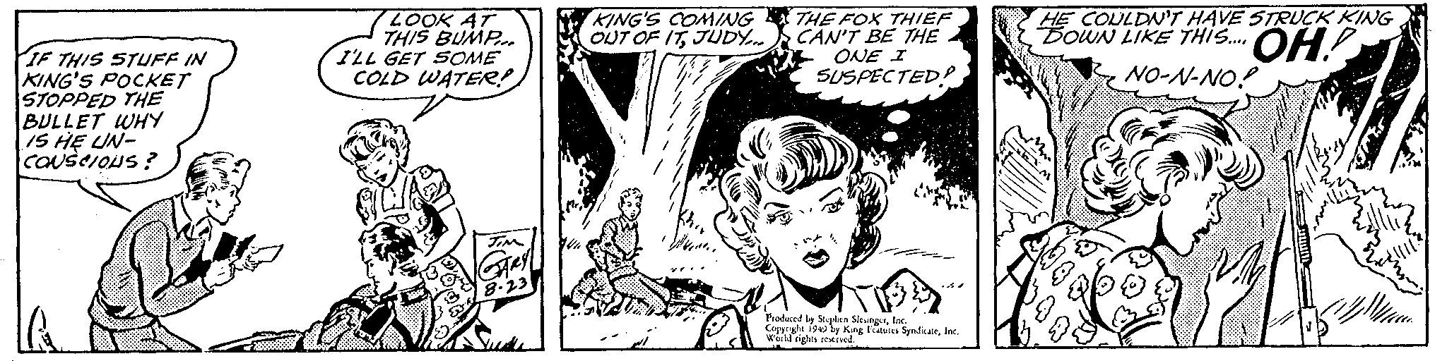 Fictional character OCR: IF THIS STUFF IN KING'S POCKET STOPPED THE BULLET WHY IS HE UN- CONSCIOUS? LOOK AT THIS BUMP I'LL GET SOME COLD WATER? JIM GARY 8.23 KING'S COMING OUT OF ITJUDY... W THE FOX THIEF CAN'T BE THE ONE I SUSPECTED? Produced by Stephen SlengerInc. Copyright 1949 by King Features SyndicateInc. World rights reserved. HE COULDN'T HAVE STRUCK KING DOWN LIKE THIS... OH! NO-N-NO! Z ? IF THIS STUFF IN KING'S POCKET STOPPED THE BULLET WHY IS HE UN CONSCIOUS ? LOOK AT THIS BUMP I'LL GET SOME COLD WATER ? JIM GARY 8.23 KING'S COMING OUT OF ITJUDY ... W THE FOX THIEF CAN'T BE THE ONE I SUSPECTED ? Produced by Stephen SlengerInc. Copyright 1949 by King Features SyndicateInc. World rights reserved . HE COULDN'T HAVE STRUCK KING DOWN LIKE THIS ... OH ! NO - N - NO ! Z ?