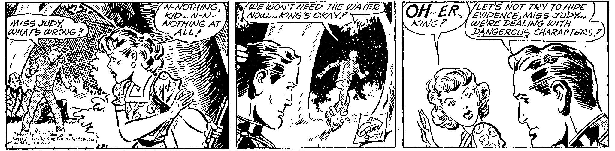 Illustration OCR: MISS JUDYWHAT'S WRONG; Produced by Stephen SiesingerInc. Copyright 1949 by King Features SyndicareInc. World rights reserved. CS N-NOTHINGKID...N-N- NOTHING AT ALL! WE WON'T NEED THE WATER NOW... KING'S OKAY? JIM SAKY 8-24 OH-ERLET'S NOT TRY TO HIDE EVIDENCEMISS JUDY... WE'RE DEALING WITH DANGEROUS CHARACTERS.D KING? MISS JUDYWHAT'S WRONG ; Produced by Stephen SiesingerInc. Copyright 1949 by King Features SyndicareInc. World rights reserved . CS N - NOTHINGKID ... N - N NOTHING AT ALL ! WE WON'T NEED THE WATER NOW ... KING'S OKAY ? JIM SAKY 8-24 OH - ERLET'S NOT TRY TO HIDE EVIDENCEMISS JUDY ... WE'RE DEALING WITH DANGEROUS CHARACTERS.D KING ?