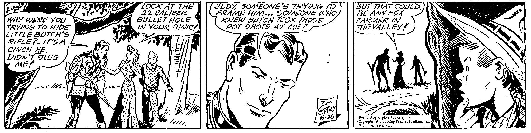Human OCR: WHY WERE YOU TRYING TO HIDE LITTLE BUTCH'S RIFLE? IT'S A CINCH HE DIDN'T SLUG ME 11 LOOK AT THE .22 CALIBER BULLET HOLE IN YOUR TUNIC! 111SOMEONE'S TRYING TO FRAME HIM... SOMEONE WHO KNEW BUTCH TOOK THOSE POT SHOTS AT ME? 7 TIM GALey 8-25 BUT THAT COULD BE ANY FOX FARMER IN THE VALLEY! Produced by Stephen SlesingerInc. Copyright 1949 by King Features SyndicateInc. World rights reserved. WHY WERE YOU TRYING TO HIDE LITTLE BUTCH'S RIFLE ? IT'S A CINCH HE DIDN'T SLUG ME 11 LOOK AT THE .22 CALIBER BULLET HOLE IN YOUR TUNIC ! 111SOMEONE'S TRYING TO FRAME HIM ... SOMEONE WHO KNEW BUTCH TOOK THOSE POT SHOTS AT ME ? 7 TIM GALey 8-25 BUT THAT COULD BE ANY FOX FARMER IN THE VALLEY ! Produced by Stephen SlesingerInc. Copyright 1949 by King Features SyndicateInc. World rights reserved .