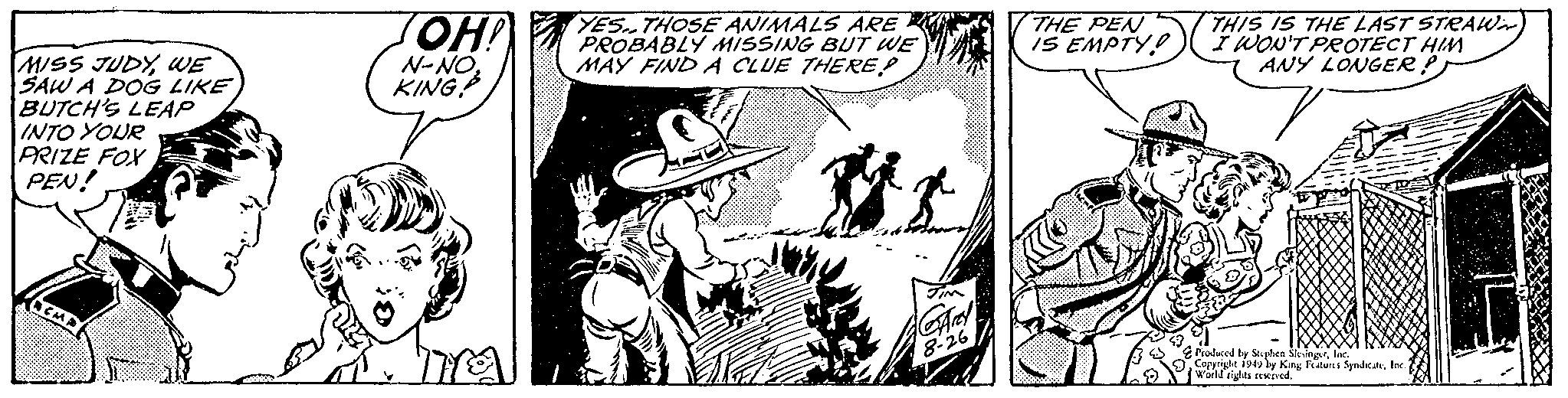 Comic book OCR: MISS JUDYWE SAW A DOG LIKE BUTCH'S LEAP INTO YOUR PRIZE FOX PEN! OH! N-NOKING? YES. THOSE ANIMALS ARE PROBABLY MISSING BUT WE MAY FIND A CLUE THERE JIM GArey 8-26 THE PEN IS EMPTY THIS IS THE LAST STRAWN I WON'T PROTECT HIM ANY LONGER? 7 Produced by Stephen SlesingerInc. Copyright 1949 by King Features SyndicateInc. World rights reserved. MISS JUDYWE SAW A DOG LIKE BUTCH'S LEAP INTO YOUR PRIZE FOX PEN ! OH ! N - NOKING ? YES . THOSE ANIMALS ARE PROBABLY MISSING BUT WE MAY FIND A CLUE THERE JIM GArey 8-26 THE PEN IS EMPTY THIS IS THE LAST STRAWN I WON'T PROTECT HIM ANY LONGER ? 7 Produced by Stephen SlesingerInc. Copyright 1949 by King Features SyndicateInc. World rights reserved .