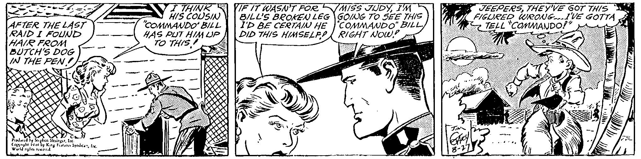 Style OCR: AFTER THE LAST RAID I FOUND HAIR FROM BUTCH'S DOG IN THE PEN! Produced by Suplien SlesingerInc. Copyright 1949 by King Features SyndicaInc. World rights reserved. I THINK HIS COUSIN "COMMANDO' BILL HAS PUT HIM UP TO THIS IF IT WASN'T FOR BILL'S BROKEN LEG I'D BE CERTAIN HE DID THIS HIMSELF MISS JUDYI'M GOING TO SEE THIS COMMANDO" BILL RIGHT NOW! ExAry 8-27 JEEPERSTHEY'VE GOT THIS FIGURED WRONG...I'VE GOTTA TELL "COMMANDO!" AFTER THE LAST RAID I FOUND HAIR FROM BUTCH'S DOG IN THE PEN ! Produced by Suplien SlesingerInc. Copyright 1949 by King Features SyndicaInc. World rights reserved . I THINK HIS COUSIN " COMMANDO ' BILL HAS PUT HIM UP TO THIS IF IT WASN'T FOR BILL'S BROKEN LEG I'D BE CERTAIN HE DID THIS HIMSELF MISS JUDYI'M GOING TO SEE THIS COMMANDO " BILL RIGHT NOW ! ExAry 8-27 JEEPERSTHEY'VE GOT THIS FIGURED WRONG ... I'VE GOTTA TELL " COMMANDO ! "