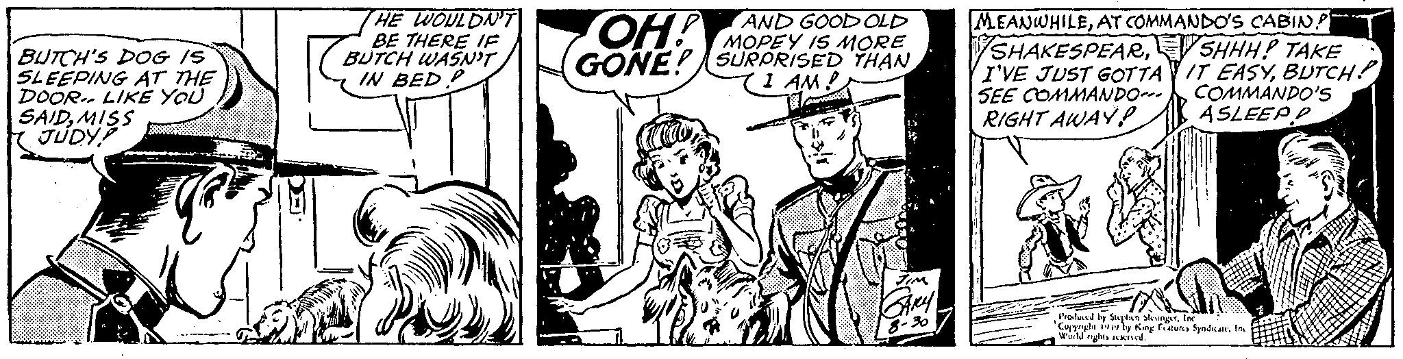 Monochrome OCR: BUTCH'S DOG IS SLEEPING AT THE DOOR LIKE YOU SAIDMISS JUDY? HE WOULDN'T BE THERE IF BUTCH WASN'T IN BED? AND GOOD OLD OH! MOPEY IS MORE GONE! SURPRISED THAN I AM! voc2000 JIM GARY 8-36 MEANWHILEAT COMMANDO'S CABIN SHHH! TAKE IT EASYBUTCH! COMMANDO'S ASLEEP D SHAKESPEARI'VE JUST GOTTA SEE COMMANDO--- RIGHT AWAY P Produced by Stephen SlesingerInc Copyright 1919 by King Features Syndicate. In World rights reserved. BUTCH'S DOG IS SLEEPING AT THE DOOR LIKE YOU SAIDMISS JUDY ? HE WOULDN'T BE THERE IF BUTCH WASN'T IN BED ? AND GOOD OLD OH ! MOPEY IS MORE GONE ! SURPRISED THAN I AM ! voc2000 JIM GARY 8-36 MEANWHILEAT COMMANDO'S CABIN SHHH ! TAKE IT EASYBUTCH ! COMMANDO'S ASLEEP D SHAKESPEARI'VE JUST GOTTA SEE COMMANDO --- RIGHT AWAY P Produced by Stephen SlesingerInc Copyright 1919 by King Features Syndicate . In World rights reserved .